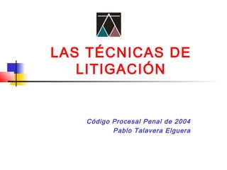 LAS TÉCNICAS DE
LITIGACIÓN
Código Procesal Penal de 2004
Pablo Talavera Elguera
 