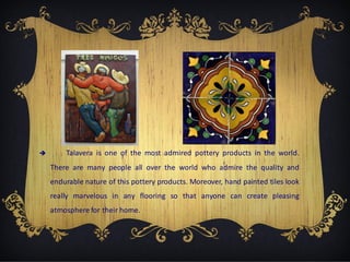 

Talavera is one of the most admired pottery products in the world.
There are many people all over the world who admire the quality and
endurable nature of this pottery products. Moreover, hand painted tiles look
really marvelous in any flooring so that anyone can create pleasing
atmosphere for their home.

 