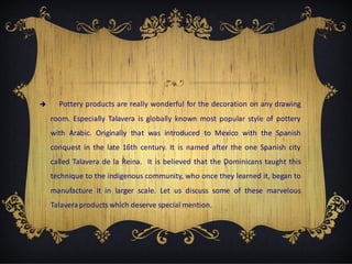 

Pottery products are really wonderful for the decoration on any drawing
room. Especially Talavera is globally known most popular style of pottery
with Arabic. Originally that was introduced to Mexico with the Spanish
conquest in the late 16th century. It is named after the one Spanish city
called Talavera de la Reina. It is believed that the Dominicans taught this
technique to the indigenous community, who once they learned it, began to
manufacture it in larger scale. Let us discuss some of these marvelous
Talavera products which deserve special mention.

 