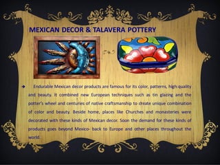 MEXICAN DECOR & TALAVERA POTTERY



Endurable Mexican decor products are famous for its color, patterns, high quality
and beauty. It combined new European techniques such as tin glazing and the
potter’s wheel and centuries of native craftsmanship to create unique combination

of color and beauty. Beside home, places like Churches and monasteries were
decorated with these kinds of Mexican decor. Soon the demand for these kinds of
products goes beyond Mexico- back to Europe and other places throughout the
world.

 
