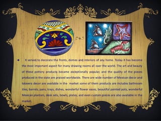 

It served to decorate the fronts, domes and interiors of any home. Today it has become
the most important aspect for many drawing rooms all over the world. The art and beauty
of these pottery products became exceptionally popular, and the quality of the pieces
produced in the state are praised worldwide. There are wide number of Mexican decor and
talavera decor are available in the market some of them products are includes bathroom
tiles, barrels, pans, trays, dishes, wonderful flower vases, beautiful painted pots, wonderful
Mexican planters, desk sets, bowls, plates, and even custom pieces are also available in the
market.

 