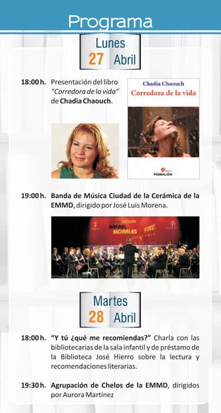 18:00h. Presentacióndellibro
“Corredoradelavida”
deChadiaChaouch.
19:00h. Banda de Música Ciudad de la Cerámica de la
EMMD,dirigidoporJoséLuisMorena.
18:00h. “Y tú ¿qué me recomiendas?” Charla con las
bibliotecariasdelasalainfantilydepréstamode
la Biblioteca José Hierro sobre la lectura y
recomendacionesliterarias.
19:30h. Agrupación de Chelos de la EMMD, dirigidos
porAuroraMartínez
27
Lunes
Abril
Programa
28
Martes
Abril
 