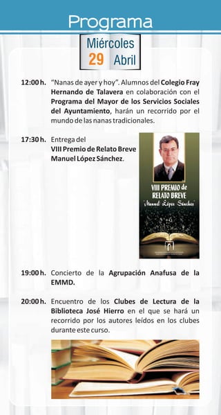 Programa
12:00h. “Nanas de ayer y hoy”. Alumnos delColegio Fray
Hernando de Talavera en colaboración con el
Programa del Mayor de los Servicios Sociales
del Ayuntamiento, harán un recorrido por el
mundodelasnanastradicionales.
17:30h. Entregadel
VIIIPremiodeRelatoBreve
ManuelLópezSánchez.
19:00h. Concierto de la Agrupación Anafusa de la
EMMD.
20:00h. Encuentro de los Clubes de Lectura de la
Biblioteca José Hierro en el que se hará un
recorrido por los autores leídos en los clubes
duranteestecurso.
29
Miércoles
Abril
deVIII PREMIO
RELATO BREVE
deVIII PREMIO
RELATO BREVE
 