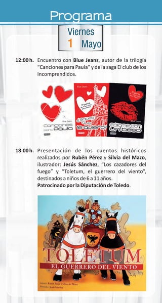Programa
12:00h. Encuentro con Blue Jeans, autor de la trilogía
“Canciones para Paula” y de la saga El club de los
Incomprendidos.
18:00h. Presentación de los cuentos históricos
realizados por Rubén Pérez y Silvia del Mazo,
ilustrador: Jesús Sánchez, “Los cazadores del
fuego” y “Toletum, el guerrero del viento”,
destinadosaniñosde6a11años.
PatrocinadoporlaDiputacióndeToledo.
1
Viernes
Mayo
 