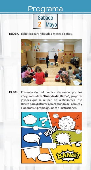 Programa
18:00h. Bebetecaparaniñosde6mesesa3años.
19:30h. Presentación del cómics elaborado por los
integrantes de la “Guarida del Héroe”, grupo de
jóvenes que se reúnen en la Biblioteca José
Hierro para disfrutar con el mundo del cómics y
elaborarsuspropiosguioneseilustraciones.
2
Sábado
Mayo
 