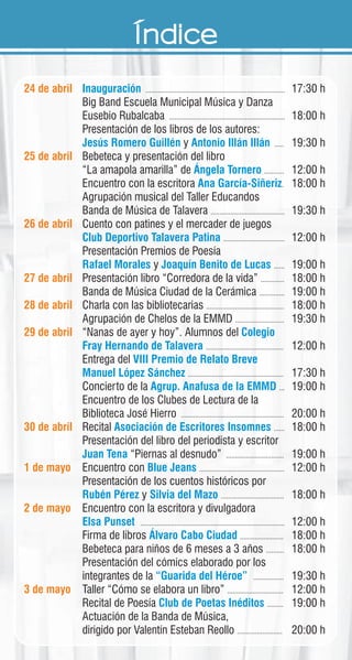 Índice
24 de abril
25 de abril
26 de abril
27 de abril
28 de abril
29 de abril
30 de abril
1 de mayo
2 de mayo
3 de mayo
............................................................................. 17:30 h
Big Band Escuela Municipal Música y Danza
Eusebio Rubalcaba ................................................................ 18:00 h
Presentación de los libros de los autores:
y ..... 19:30 h
Bebeteca y presentación del libro
“La amapola amarilla” de ........... 12:00 h
Encuentro con la escritora . 18:00 h
Agrupación musical del Taller Educandos
Banda de Música de Talavera ......................................... 19:30 h
Cuento con patines y el mercader de juegos
.................................. 12:00 h
Presentación Premios de Poesía
y ...... 19:00 h
Presentación libro “Corredora de la vida” ............. 18:00 h
Banda de Música Ciudad de la Cerámica .............. 19:00 h
Charla con las bibliotecarias ........................................... 18:00 h
Agrupación de Chelos de la EMMD ........................... 19:30 h
“Nanas de ayer y hoy”. Alumnos del
........................................... 12:00 h
Entrega del
..................................................... 17:30 h
Concierto de la ... 19:00 h
Encuentro de los Clubes de Lectura de la
Biblioteca José Hierro ......................................................... 20:00 h
Recital ...... 18:00 h
Presentación del libro del periodista y escritor
“Piernas al desnudo” ................................ 19:00 h
Encuentro con ............................................... 12:00 h
Presentación de los cuentos históricos por
y ................................... 18:00 h
Encuentro con la escritora y divulgadora
................................................................................ 12:00 h
Firma de libros ........................ 18:00 h
Bebeteca para niños de 6 meses a 3 años .......... 18:00 h
Presentación del cómics elaborado por los
integrantes de la ................. 19:30 h
Taller “Cómo se elabora un libro” ............................... 12:00 h
Recital de Poesía ......... 19:00 h
Actuación de la Banda de Música,
dirigido por Valentín Esteban Reollo ......................... 20:00 h
Inauguración
Jesús Romero Guillén Antonio Illán Illán
Ángela Tornero
Ana García-Siñeriz
Club Deportivo Talavera Patina
Rafael Morales Joaquín Benito de Lucas
Colegio
Fray Hernando de Talavera
VIII Premio de Relato Breve
Manuel López Sánchez
Agrup. Anafusa de la EMMD
Asociación de Escritores Insomnes
Juan Tena
Blue Jeans
Rubén Pérez Silvia del Mazo
Elsa Punset
Álvaro Cabo Ciudad
“Guarida del Héroe”
Club de Poetas Inéditos
 