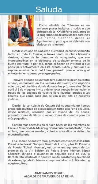 Saluda
Como alcalde de Talavera es un
inmenso placer invitaros a todos a que
disfrutéis de la XXVIII Feria del Libro y de
la programación de actividades paralelas
que hemos diseñado desde el
Ayuntamiento para que os deleitéis con
el placer de la lectura.
Desde el equipo de Gobierno queremos incentivar el hábito
lector en toda la familia, a través tanto de obras literarias
clásicas, como de la literatura de vanguardia, que son
imprescindibles en la biblioteca de cualquier amante de la
buena escritura. Y por eso, tengo el honor de invitaros a que
participéis activamente en este evento lúdico y cultural que
supone nuestra Feria del Libro, pensada para el ocio y el
entretenimiento de mayores y pequeños.
Talavera dispone de un verdadero pulmón verde en su centro
urbano, enmarcado en los Jardines del Prado, con espacios
abiertos y al aire libre donde durante los próximos días 24 de
abril al 3 de mayo os invito a dejar volar vuestra imaginación a
través de las páginas de vuestro libro favorito, gracias a los
libreros, que como cada año se van a dar cita en nuestros
jardines.
Desde la concejalía de Cultura del Ayuntamiento hemos
preparado multitud de actividades en torno a la Feria del Libro,
desde recitales, recorrido por el mundo de las nanas,
presentaciones de libros, o recreaciones de cuentos para los
más pequeños.
Contaremos además con el buen hacer de los miembros de
Escuela Municipal de Música y Danza Eusebio Rubalcaba, todo
un lujo, que pondrá sonido y colorido a los días de visita a la
muestra literaria.
En el marco de nuestra feria, presentaremos además los XXX
Premios de Poesía 'Joaquín Benito de Lucas', y los XL Premios
de Poesía 'Rafael Morales', así como entregaremos de los
premios de la VIII Edición de Relato Breve 'Manuel López
Sánchez', dirigido a alumnos de segundo ciclo de ESO y
Bachillerato, dentro de la apuesta sólida, constante y de calidad
de este equipo de Gobierno, comprometido con la literatura y
nuestra cultura.
JAIME RAMOS TORRES
ALCALDE DE TALAVERA DE LA REINA
 
