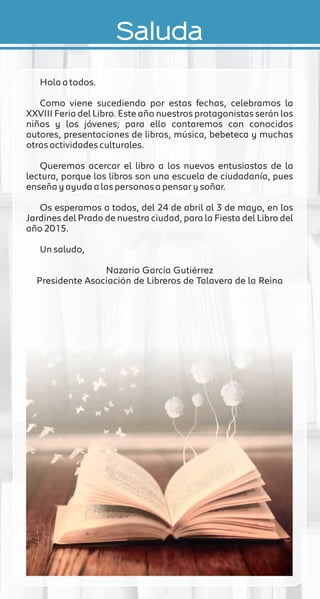 Saluda
Hola a todos.
Como viene sucediendo por estas fechas, celebramos la
XXVIII Feria del Libro. Este año nuestros protagonistas serán los
niños y los jóvenes; para ello contaremos con conocidos
autores, presentaciones de libros, música, bebeteca y muchas
otras actividades culturales.
Queremos acercar el libro a los nuevos entusiastas de la
lectura, porque los libros son una escuela de ciudadanía, pues
enseña y ayuda a las personas a pensar y soñar.
Os esperamos a todos, del 24 de abril al 3 de mayo, en los
Jardines del Prado de nuestra ciudad, para la Fiesta del Libro del
año 2015.
Un saludo,
Nazario García Gutiérrez
Presidente Asociación de Libreros de Talavera de la Reina
 