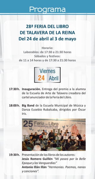 Programa
28ª FERIA DEL LIBRO
DE TALAVERA DE LA REINA
Del 24 de abril al 3 de mayo
Horario:
Laborables: de 17:30 a 21:30 horas
Sábados y festivos:
de 11 a 14 horas y de 17:30 a 21:30 horas
17:30h. Inauguración. Entrega del premio a la alumna
de la Escuela de Arte de Talavera creadora del
cartelanunciadordelaFeriadelLibro.
18:00h. Big Band de la Escuela Municipal de Música y
Danza Eusebio Rubalcaba, dirigidos por Óscar
Iris.
19:30h. Presentacióndeloslibrosdelosautores:
Jesús Romero Guillén “Mi paseo por la Belle
EpoqueylasVanguardias”
Antonio Illán Illán “Hermonias. Poemas, nanas
ycanciones”.
24
Viernes
Abril
 