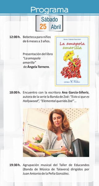 Programa
12:00h. Bebetecaparaniños
de6mesesa3años.
Presentacióndellibro
“Laamapola
amarilla”
deÁngelaTornero.
18:00h. Encuentro con la escritora Ana García-Siñeriz,
autoradelaserielaBandadeZoé:“Estosiquees
Hollywood”,“ElementalqueridaZoé”…
19:30h. Agrupación musical del Taller de Educandos
(Banda de Música de Talavera) dirigidos por
JuanAntoniodelaPeñaGonzález.
25
Sábado
Abril
 