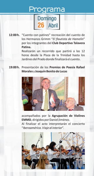 Programa
12:00h. “Cuento con patines” recreación del cuento de
los Hermanos Grimm “El flautista de Hamelín”
por los integrantes del Club Deportivo Talavera
Patina.
Realizarán un recorrido que partirá a las 12
horas desde la Plaza de la Trinidad hasta los
JardinesdelPradodondefinalizaráelcuento.
19:00h. Presentación de los Premios de Poesía Rafael
MoralesyJoaquínBenitodeLucas
acompañados por la Agrupación de Violines
EMMD,dirigidosporDanielJiménez.
Al finalizar el acto interpretarán el concierto
“Iberoamérica.Viajealinterior”.
26
Domingo
Abril
 