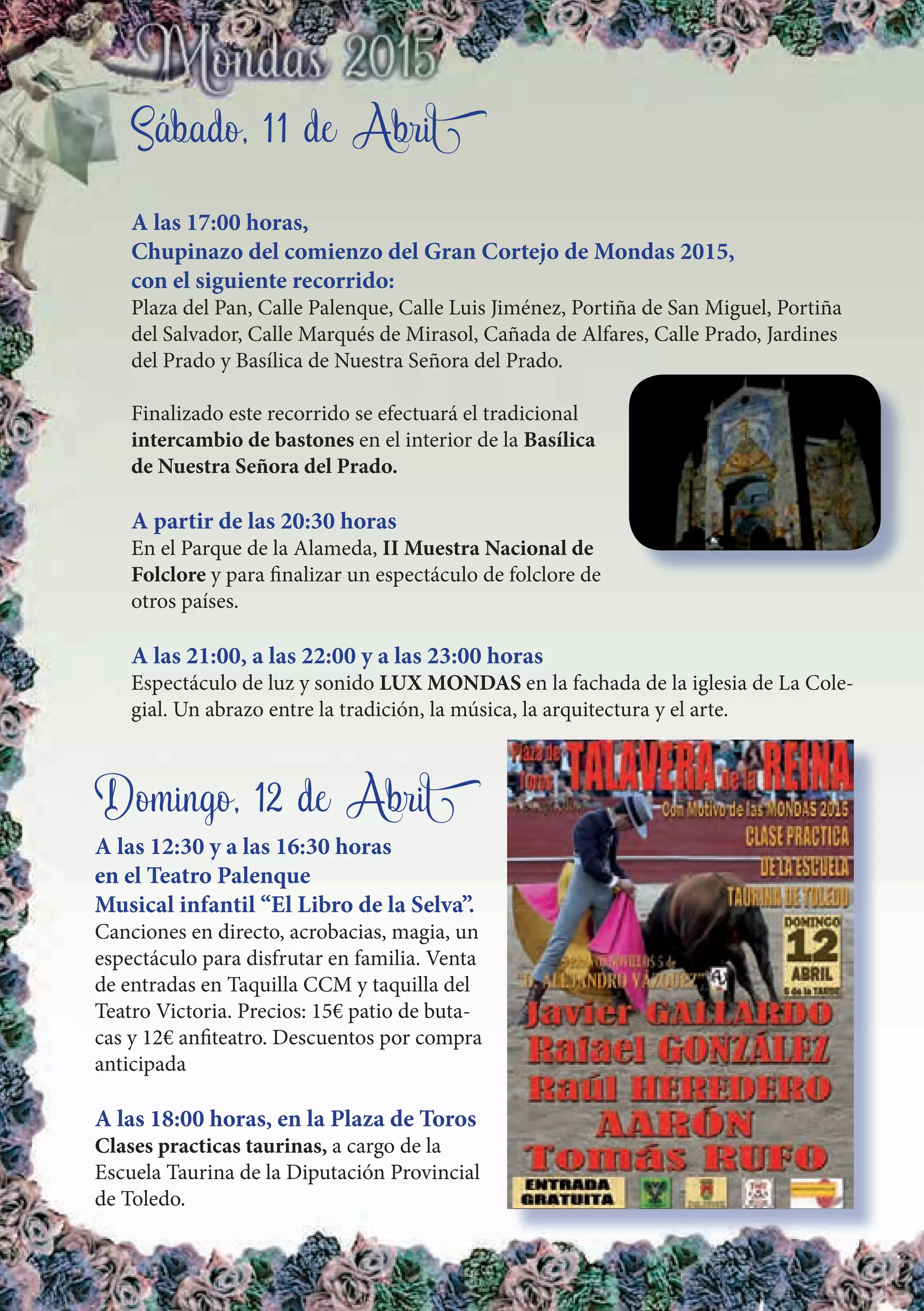 Sábado, 11 de Abril
A las 17:00 horas,
Chupinazo del comienzo del Gran Cortejo de Mondas 2015,
con el siguiente recorrido:
Plaza del Pan, Calle Palenque, Calle Luis Jiménez, Portiña de San Miguel, Portiña
del Salvador, Calle Marqués de Mirasol, Cañada de Alfares, Calle Prado, Jardines
del Prado y Basílica de Nuestra Señora del Prado.
Finalizado este recorrido se efectuará el tradicional
intercambio de bastones en el interior de la Basílica
de Nuestra Señora del Prado.
A partir de las 20:30 horas
En el Parque de la Alameda, II Muestra Nacional de
Folclore y para finalizar un espectáculo de folclore de
otros países.
A las 21:00, a las 22:00 y a las 23:00 horas
Espectáculo de luz y sonido LUX MONDAS en la fachada de la iglesia de La Cole-
gial. Un abrazo entre la tradición, la música, la arquitectura y el arte.
Domingo, 12 de Abril
A las 12:30 y a las 16:30 horas
en el Teatro Palenque
Musical infantil “El Libro de la Selva”.
Canciones en directo, acrobacias, magia, un
espectáculo para disfrutar en familia. Venta
de entradas en Taquilla CCM y taquilla del
Teatro Victoria. Precios: 15€ patio de buta-
cas y 12€ anfiteatro. Descuentos por compra
anticipada
A las 18:00 horas, en la Plaza de Toros
Clases practicas taurinas, a cargo de la
Escuela Taurina de la Diputación Provincial
de Toledo.
 