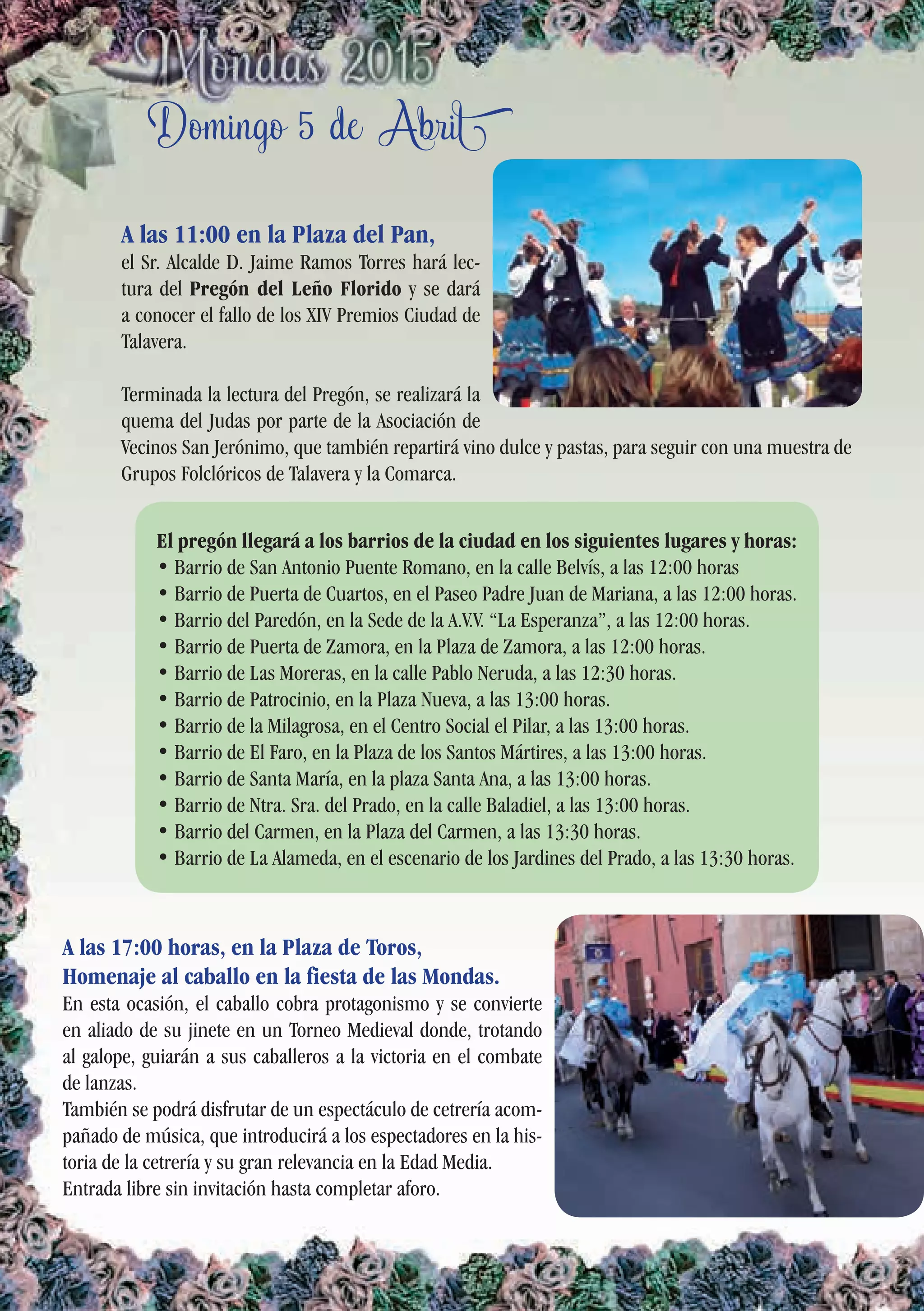 Domingo 5 de Abril
A las 11:00 en la Plaza del Pan,
el Sr. Alcalde D. Jaime Ramos Torres hará lec-
tura del Pregón del Leño Florido y se dará
a conocer el fallo de los XIV Premios Ciudad de
Talavera.
Terminada la lectura del Pregón, se realizará la
quema del Judas por parte de la Asociación de
Vecinos San Jerónimo, que también repartirá vino dulce y pastas, para seguir con una muestra de
Grupos Folclóricos de Talavera y la Comarca.
A las 17:00 horas, en la Plaza de Toros,
Homenaje al caballo en la fiesta de las Mondas.
En esta ocasión, el caballo cobra protagonismo y se convierte
en aliado de su jinete en un Torneo Medieval donde, trotando
al galope, guiarán a sus caballeros a la victoria en el combate
de lanzas.
También se podrá disfrutar de un espectáculo de cetrería acom-
pañado de música, que introducirá a los espectadores en la his-
toria de la cetrería y su gran relevancia en la Edad Media.
Entrada libre sin invitación hasta completar aforo.
El pregón llegará a los barrios de la ciudad en los siguientes lugares y horas:
• Barrio de San Antonio Puente Romano, en la calle Belvís, a las 12:00 horas
• Barrio de Puerta de Cuartos, en el Paseo Padre Juan de Mariana, a las 12:00 horas.
• Barrio del Paredón, en la Sede de la A.V.V. “La Esperanza”, a las 12:00 horas.
• Barrio de Puerta de Zamora, en la Plaza de Zamora, a las 12:00 horas.
• Barrio de Las Moreras, en la calle Pablo Neruda, a las 12:30 horas.
• Barrio de Patrocinio, en la Plaza Nueva, a las 13:00 horas.
• Barrio de la Milagrosa, en el Centro Social el Pilar, a las 13:00 horas.
• Barrio de El Faro, en la Plaza de los Santos Mártires, a las 13:00 horas.
• Barrio de Santa María, en la plaza Santa Ana, a las 13:00 horas.
• Barrio de Ntra. Sra. del Prado, en la calle Baladiel, a las 13:00 horas.
• Barrio del Carmen, en la Plaza del Carmen, a las 13:30 horas.
• Barrio de La Alameda, en el escenario de los Jardines del Prado, a las 13:30 horas.
 