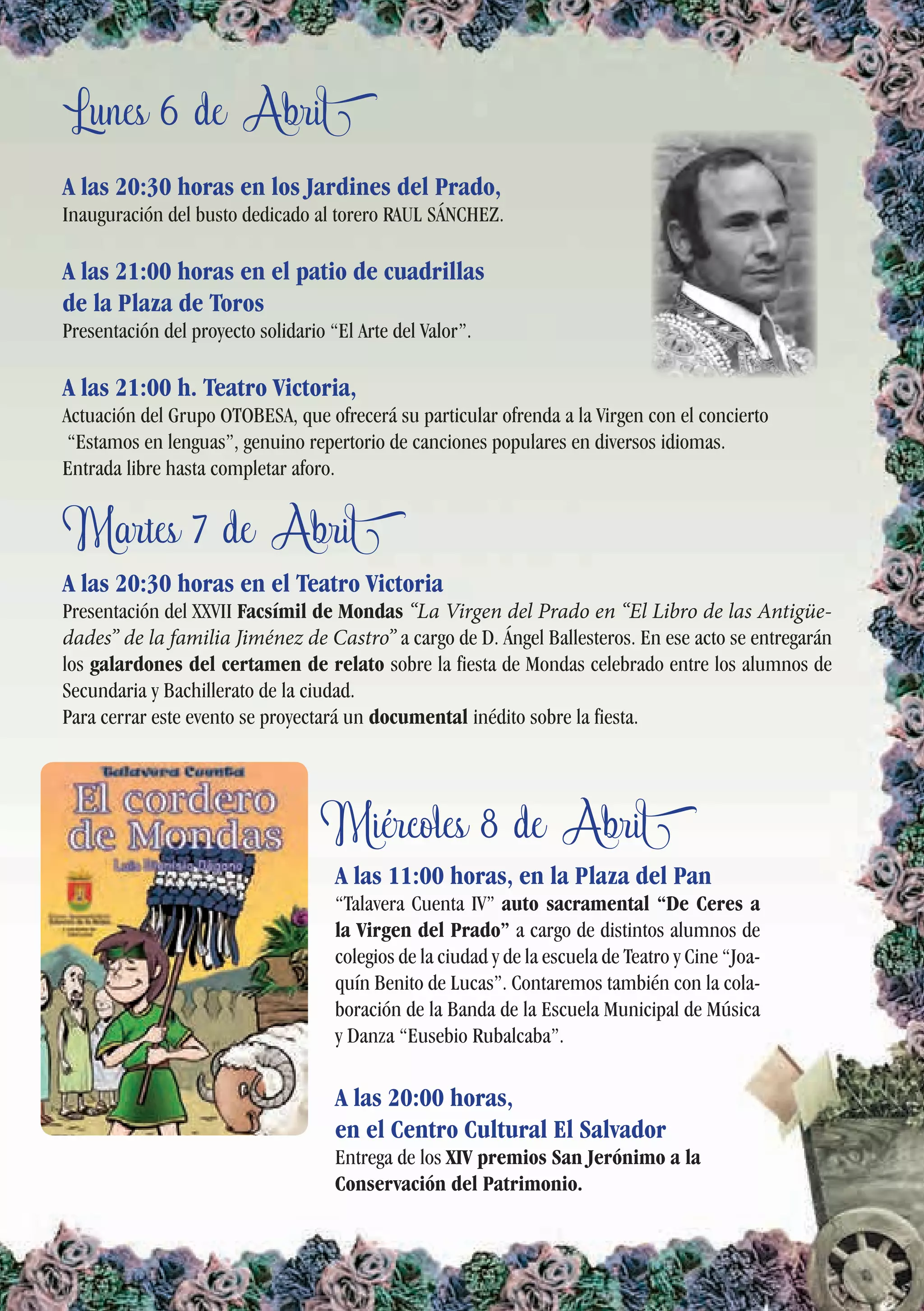 Lunes 6 de Abril
Martes 7 de Abril
Miércoles 8 de Abril
A las 20:30 horas en los Jardines del Prado,
Inauguración del busto dedicado al torero RAUL SÁNCHEZ.
A las 21:00 horas en el patio de cuadrillas
de la Plaza de Toros
Presentación del proyecto solidario “El Arte del Valor”.
A las 21:00 h. Teatro Victoria,
Actuación del Grupo OTOBESA, que ofrecerá su particular ofrenda a la Virgen con el concierto
“Estamos en lenguas”, genuino repertorio de canciones populares en diversos idiomas.
Entrada libre hasta completar aforo.
A las 20:30 horas en el Teatro Victoria
Presentación del XXVII Facsímil de Mondas “La Virgen del Prado en “El Libro de las Antigüe-
dades” de la familia Jiménez de Castro” a cargo de D. Ángel Ballesteros. En ese acto se entregarán
los galardones del certamen de relato sobre la fiesta de Mondas celebrado entre los alumnos de
Secundaria y Bachillerato de la ciudad.
Para cerrar este evento se proyectará un documental inédito sobre la fiesta.
A las 11:00 horas, en la Plaza del Pan
“Talavera Cuenta IV” auto sacramental “De Ceres a
la Virgen del Prado” a cargo de distintos alumnos de
colegios de la ciudad y de la escuela de Teatro y Cine “Joa-
quín Benito de Lucas”. Contaremos también con la cola-
boración de la Banda de la Escuela Municipal de Música
y Danza “Eusebio Rubalcaba”.
A las 20:00 horas,
en el Centro Cultural El Salvador
Entrega de los XIV premios San Jerónimo a la
Conservación del Patrimonio.
 