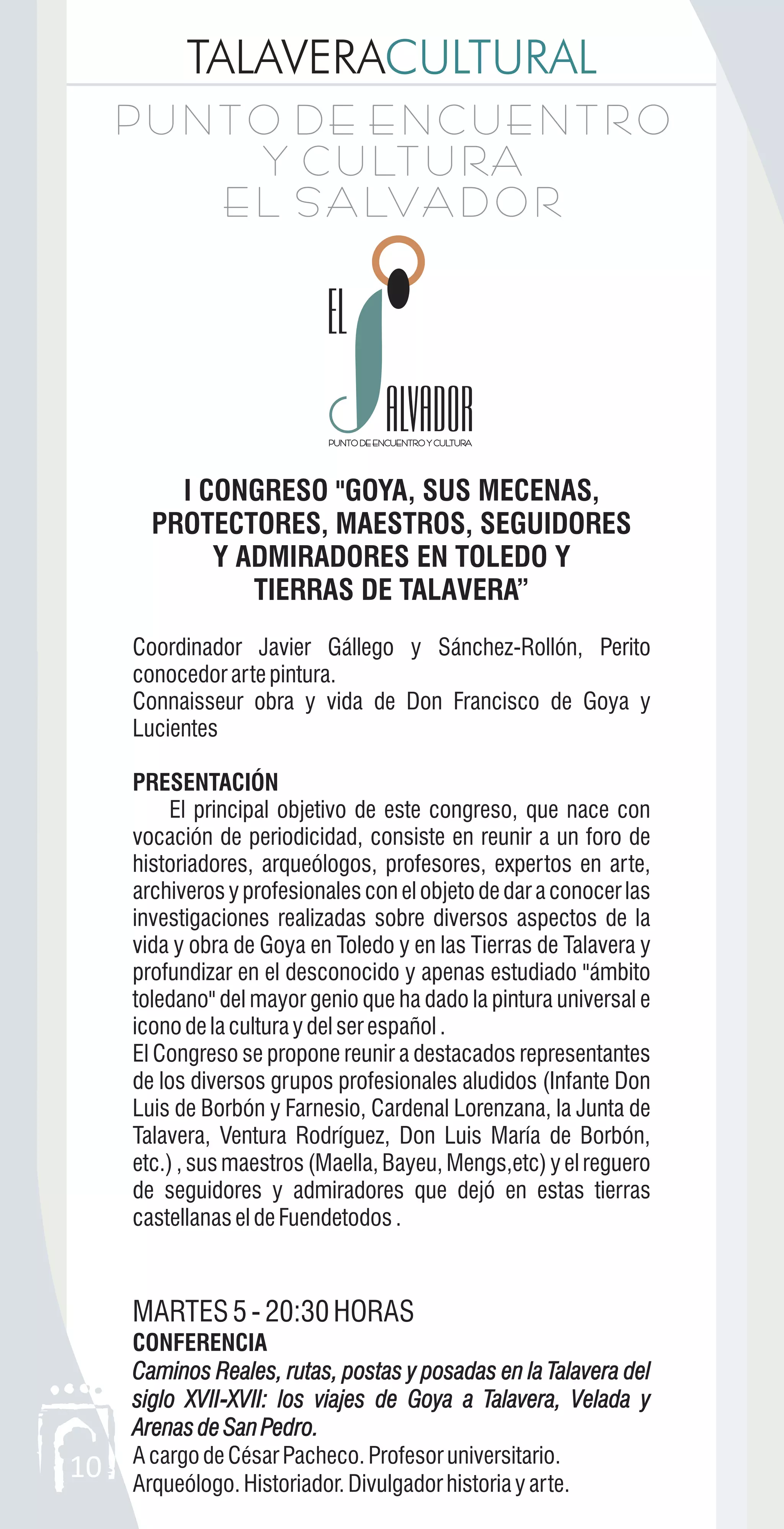 TALAVERACULTURAL
10
P U N T O D E E N C U E N T R O
Y C U LT U RA
E L S A LVA D O R
P U N T O D E E N C U E N T R O
Y C U LT U RA
E L S A LVA D O R
ALVADORALVADOR
I CONGRESO "GOYA, SUS MECENAS,
PROTECTORES, MAESTROS, SEGUIDORES
Y ADMIRADORES EN TOLEDO Y
TIERRAS DE TALAVERA”
Coordinador Javier Gállego y Sánchez-Rollón, Perito
conocedorartepintura.
Connaisseur obra y vida de Don Francisco de Goya y
Lucientes
PRESENTACIÓN
El principal objetivo de este congreso, que nace con
vocación de periodicidad, consiste en reunir a un foro de
historiadores, arqueólogos, profesores, expertos en arte,
archiverosyprofesionalesconelobjetodedaraconocerlas
investigaciones realizadas sobre diversos aspectos de la
vida y obra de Goya en Toledo y en las Tierras de Talavera y
profundizar en el desconocido y apenas estudiado "ámbito
toledano" del mayor genio que ha dado la pintura universal e
iconodelaculturaydelserespañol.
El Congreso se propone reunir a destacados representantes
de los diversos grupos profesionales aludidos (Infante Don
Luis de Borbón y Farnesio, Cardenal Lorenzana, la Junta de
Talavera, Ventura Rodríguez, Don Luis María de Borbón,
etc.) , sus maestros (Maella, Bayeu, Mengs,etc) y el reguero
de seguidores y admiradores que dejó en estas tierras
castellanaseldeFuendetodos.
MARTES5-20:30HORAS
CONFERENCIA
Caminos Reales, rutas, postas y posadas en la Talavera del
siglo XVII-XVII: los viajes de Goya a Talavera, Velada y
ArenasdeSanPedro.
AcargodeCésarPacheco.Profesoruniversitario.
Arqueólogo.Historiador.Divulgadorhistoriayarte.
Caminos Reales, rutas, postas y posadas en la Talavera del
siglo XVII XVII: los viajes de Goya a Talavera, Velada y
ArenasdeSanPedro.
-
 