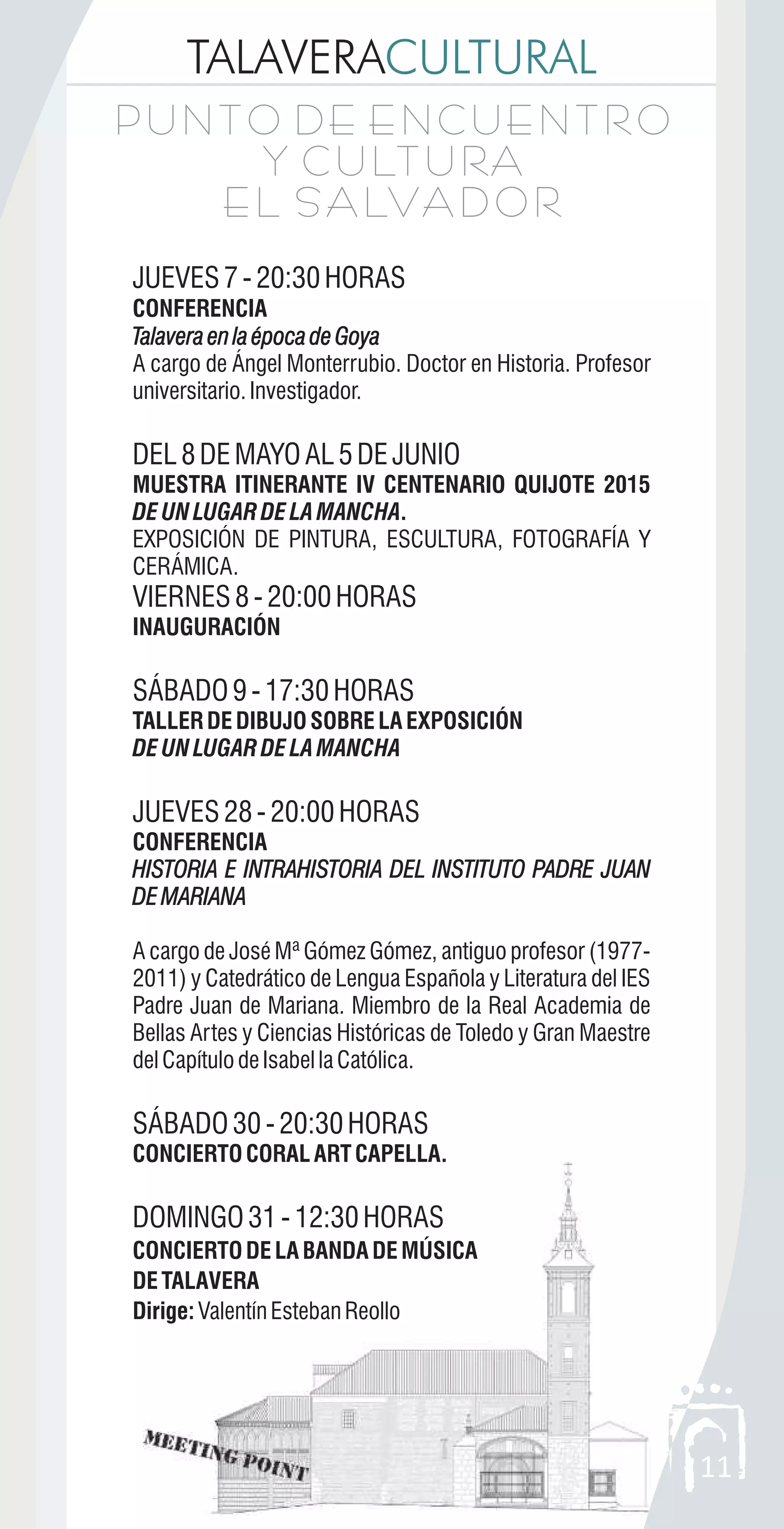 11
TALAVERACULTURAL
P U N T O D E E N C U E N T R O
Y C U LT U RA
E L S A LVA D O R
P U N T O D E E N C U E N T R O
Y C U LT U RA
E L S A LVA D O R
JUEVES7-20:30HORAS
CONFERENCIA
TalaveraenlaépocadeGoya
A cargo de Ángel Monterrubio. Doctor en Historia. Profesor
universitario.Investigador.
DEL8DEMAYOAL5DEJUNIO
MUESTRA ITINERANTE IV CENTENARIO QUIJOTE 2015
DEUNLUGARDELAMANCHA.
EXPOSICIÓN DE PINTURA, ESCULTURA, FOTOGRAFÍA Y
CERÁMICA.
VIERNES8-20:00HORAS
INAUGURACIÓN
SÁBADO9-17:30HORAS
TALLERDEDIBUJOSOBRELAEXPOSICIÓN
DEUNLUGARDELAMANCHA
JUEVES28-20:00HORAS
CONFERENCIA
HISTORIA E INTRAHISTORIA DEL INSTITUTO PADRE JUAN
DEMARIANA
A cargo de José Mª Gómez Gómez, antiguo profesor (1977-
2011) y Catedrático de Lengua Española y Literatura del IES
Padre Juan de Mariana. Miembro de la Real Academia de
Bellas Artes y Ciencias Históricas de Toledo y Gran Maestre
delCapítulodeIsabellaCatólica.
SÁBADO30-20:30HORAS
CONCIERTOCORALARTCAPELLA.
DOMINGO31-12:30HORAS
CONCIERTODELABANDADEMÚSICA
DETALAVERA
Dirige:ValentínEstebanReollo
TalaveraenlaépocadeGoya
HISTORIA E INTRAHISTORIA DEL INSTITUTO PADRE JUAN
DEMARIANA
 