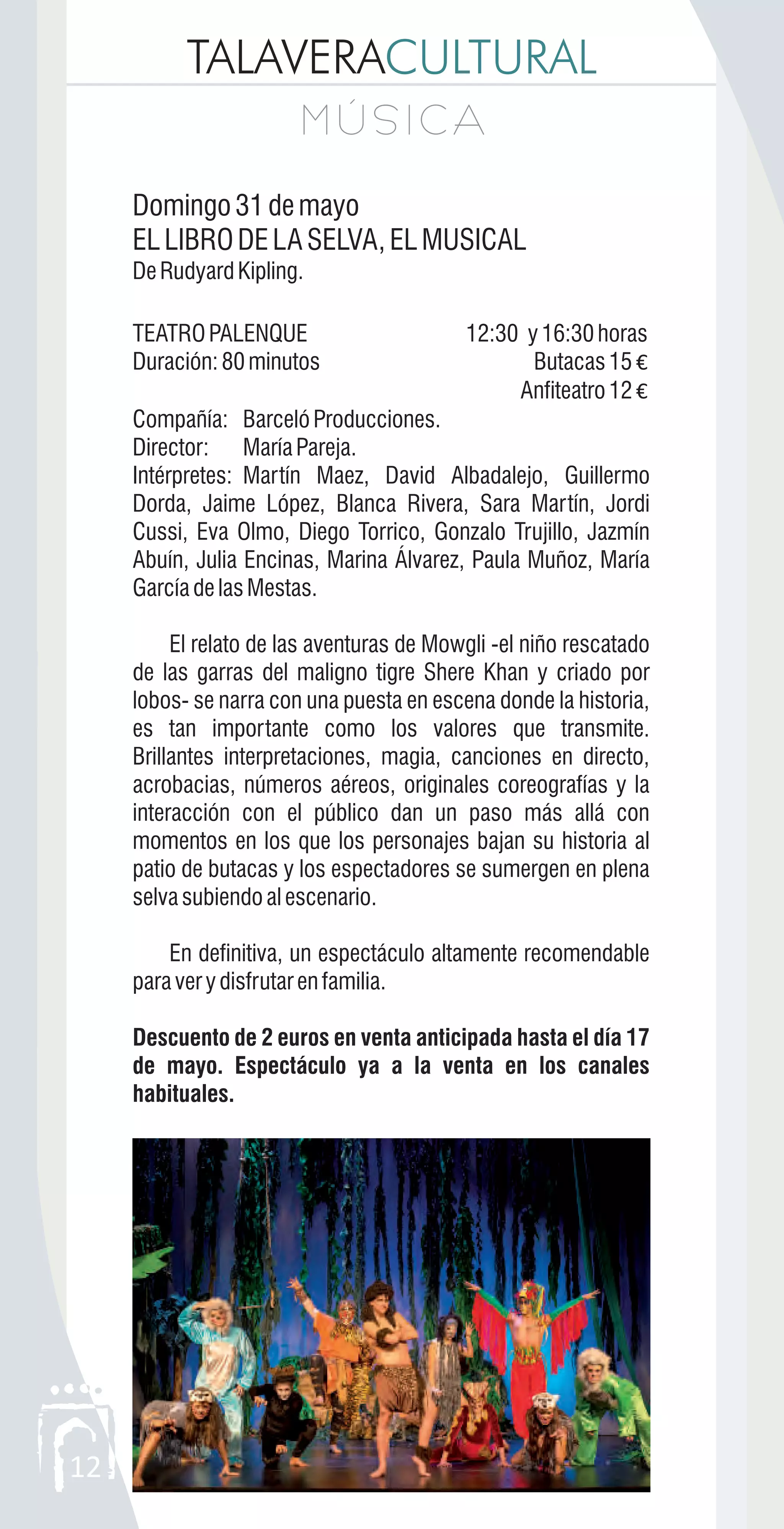 TALAVERACULTURAL
M Ú S I C AM Ú S I C A
12
Domingo31demayo
ELLIBRODELASELVA,ELMUSICAL
DeRudyardKipling.
TEATROPALENQUE 12:30 y16:30horas
Duración:80minutos Butacas15 €
Anfiteatro12 €
Compañía: Barceló Producciones.
Director: María Pareja.
Intérpretes: Martín Maez, David Albadalejo, Guillermo
Dorda, Jaime López, Blanca Rivera, Sara Martín, Jordi
Cussi, Eva Olmo, Diego Torrico, Gonzalo Trujillo, Jazmín
Abuín, Julia Encinas, Marina Álvarez, Paula Muñoz, María
GarcíadelasMestas.
El relato de las aventuras de Mowgli -el niño rescatado
de las garras del maligno tigre Shere Khan y criado por
lobos- se narra con una puesta en escena donde la historia,
es tan importante como los valores que transmite.
Brillantes interpretaciones, magia, canciones en directo,
acrobacias, números aéreos, originales coreografías y la
interacción con el público dan un paso más allá con
momentos en los que los personajes bajan su historia al
patio de butacas y los espectadores se sumergen en plena
selvasubiendoalescenario.
En definitiva, un espectáculo altamente recomendable
paraverydisfrutarenfamilia.
Descuento de 2 euros en venta anticipada hasta el día 17
de mayo. Espectáculo ya a la venta en los canales
habituales.
 