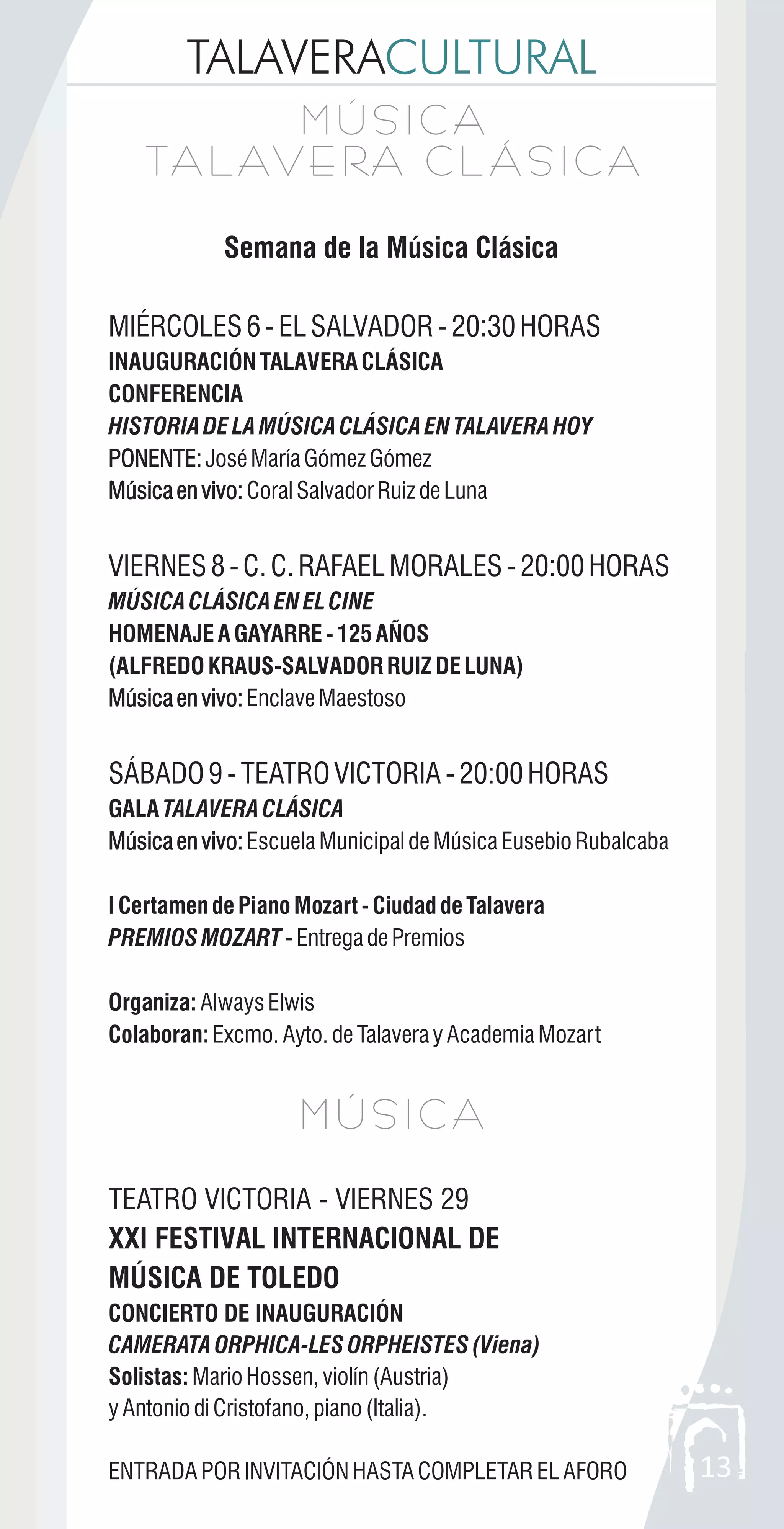 TALAVERACULTURAL
13
Semana de la Música Clásica
MIÉRCOLES6-ELSALVADOR-20:30HORAS
INAUGURACIÓNTALAVERACLÁSICA
CONFERENCIA
HISTORIADELAMÚSICACLÁSICAENTALAVERAHOY
PONENTE:JoséMaríaGómezGómez
Músicaenvivo:CoralSalvadorRuizdeLuna
VIERNES8-C.C.RAFAELMORALES-20:00HORAS
MÚSICACLÁSICAENELCINE
HOMENAJEAGAYARRE-125AÑOS
(ALFREDOKRAUS-SALVADORRUIZDELUNA)
Músicaenvivo:EnclaveMaestoso
SÁBADO9-TEATROVICTORIA-20:00HORAS
GALA TALAVERACLÁSICA
Músicaenvivo:EscuelaMunicipaldeMúsicaEusebioRubalcaba
ICertamendePianoMozart-CiudaddeTalavera
PREMIOSMOZART -EntregadePremios
Organiza: AlwaysElwis
Colaboran: Excmo.Ayto.deTalaverayAcademiaMozart
TEATRO VICTORIA - VIERNES 29
XXI FESTIVAL INTERNACIONAL DE
MÚSICA DE TOLEDO
CONCIERTO DE INAUGURACIÓN
CAMERATAORPHICA-LESORPHEISTES(Viena)
Solistas: MarioHossen,violín(Austria)
yAntoniodiCristofano,piano(Italia).
ENTRADAPORINVITACIÓNHASTACOMPLETARELAFORO
PONENTE:
Músicaenvivo:
Músicaenvivo:
Músicaenvivo:
M Ú S I C A
TA L AV E RA C L Á S I C A
M Ú S I C A
TA L AV E RA C L Á S I C A
M Ú S I C AM Ú S I C A
 