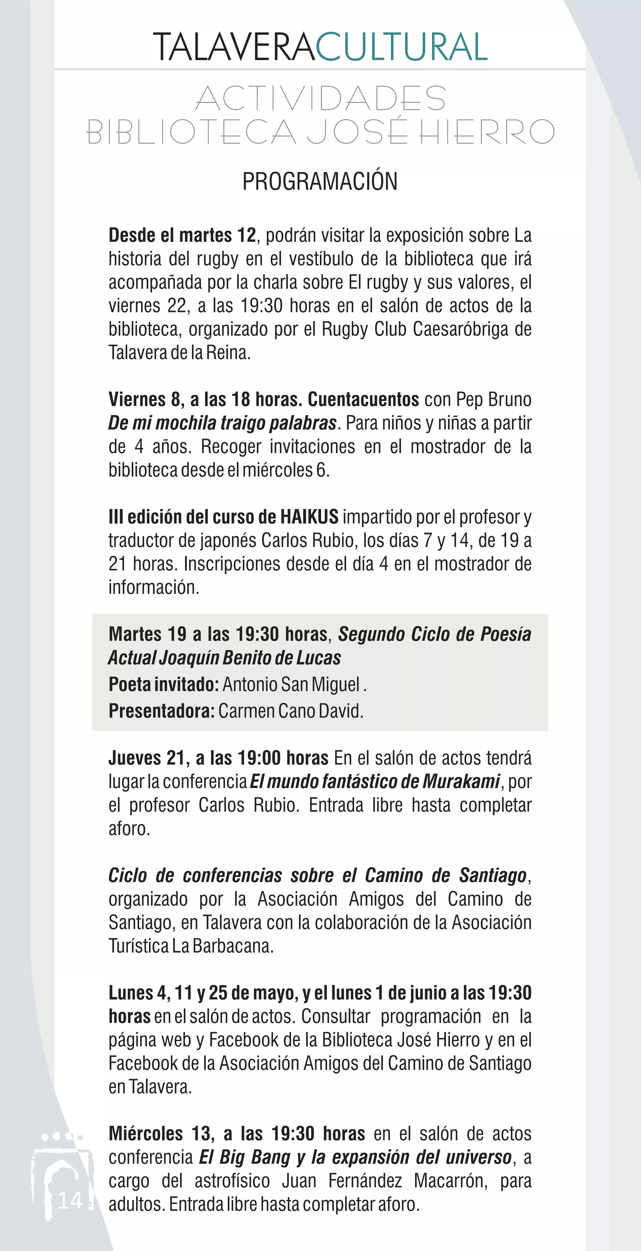 TALAVERACULTURAL
14
ACTIVIDADES
BIBLIOTECA JOSÉ HIERRO
ACTIVIDADES
BIBLIOTECA JOSÉ HIERRO
PROGRAMACIÓN
Desde el martes 12, podrán visitar la exposición sobre La
historia del rugby en el vestíbulo de la biblioteca que irá
acompañada por la charla sobre El rugby y sus valores, el
viernes 22, a las 19:30 horas en el salón de actos de la
biblioteca, organizado por el Rugby Club Caesaróbriga de
TalaveradelaReina.
Viernes 8, a las 18 horas. Cuentacuentos con Pep Bruno
De mi mochila traigo palabras. Para niños y niñas a partir
de 4 años. Recoger invitaciones en el mostrador de la
bibliotecadesdeelmiércoles6.
III edición del curso de HAIKUS impartido por el profesor y
traductor de japonés Carlos Rubio, los días 7 y 14, de 19 a
21 horas. Inscripciones desde el día 4 en el mostrador de
información.
Martes 19 a las 19:30 horas, Segundo Ciclo de Poesía
Actual Joaquín Benito de Lucas
Poeta invitado:AntonioSanMiguel.
Presentadora:CarmenCanoDavid.
Jueves 21, a las 19:00 horas En el salón de actos tendrá
lugar la conferencia El mundo fantástico de Murakami, por
el profesor Carlos Rubio. Entrada libre hasta completar
aforo.
Ciclo de conferencias sobre el Camino de Santiago,
organizado por la Asociación Amigos del Camino de
Santiago, en Talavera con la colaboración de la Asociación
TurísticaLaBarbacana.
Lunes 4, 11 y 25 de mayo, y el lunes 1 de junio a las 19:30
horasenelsalóndeactos. Consultar programación en la
página web y Facebook de la Biblioteca José Hierro y en el
Facebook de la Asociación Amigos del Camino de Santiago
enTalavera.
Miércoles 13, a las 19:30 horas en el salón de actos
conferencia El Big Bang y la expansión del universo, a
cargo del astrofísico Juan Fernández Macarrón, para
adultos.Entradalibrehastacompletaraforo.
 