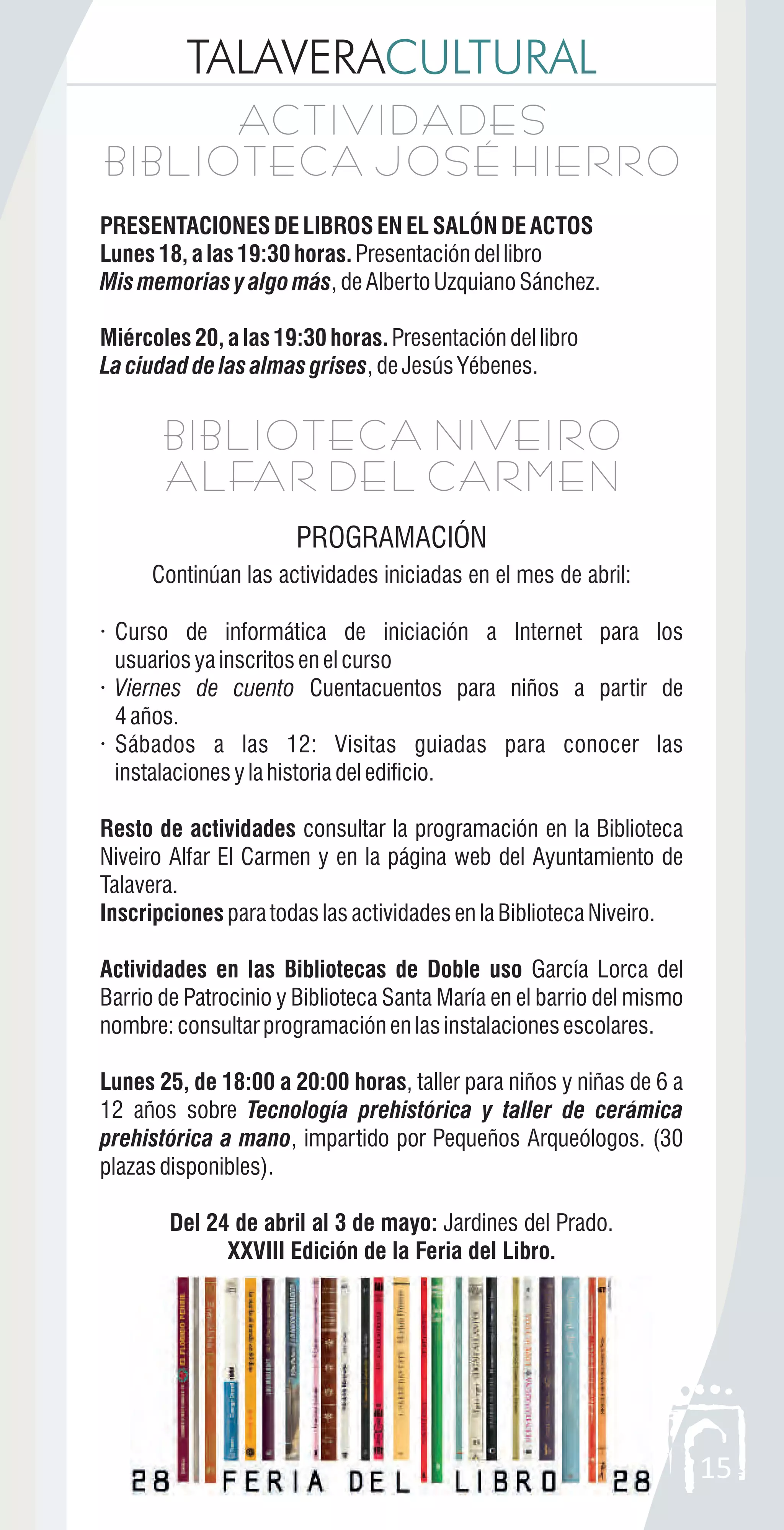 TALAVERACULTURAL
15
BIBLIOTECA NIVEIRO
ALFAR DEL CARMEN
BIBLIOTECA NIVEIRO
ALFAR DEL CARMEN
PROGRAMACIÓN
Continúan las actividades iniciadas en el mes de abril:
· Curso de informática de iniciación a Internet para los
usuariosyainscritosenelcurso
· Viernes de cuento Cuentacuentos para niños a partir de
4años.
· Sábados a las 12: Visitas guiadas para conocer las
instalacionesylahistoriadeledificio.
Resto de actividades consultar la programación en la Biblioteca
Niveiro Alfar El Carmen y en la página web del Ayuntamiento de
Talavera.
Inscripciones paratodaslasactividadesenlaBibliotecaNiveiro.
Actividades en las Bibliotecas de Doble uso García Lorca del
Barrio de Patrocinio y Biblioteca Santa María en el barrio del mismo
nombre:consultarprogramaciónenlasinstalacionesescolares.
Lunes 25, de 18:00 a 20:00 horas, taller para niños y niñas de 6 a
12 años sobre Tecnología prehistórica y taller de cerámica
prehistórica a mano, impartido por Pequeños Arqueólogos. (30
plazasdisponibles).
Del 24 de abril al 3 de mayo: Jardines del Prado.
XXVIII Edición de la Feria del Libro.
ACTIVIDADES
BIBLIOTECA JOSÉ HIERRO
ACTIVIDADES
BIBLIOTECA JOSÉ HIERRO
PRESENTACIONESDELIBROSENELSALÓNDEACTOS
Lunes18,alas19:30horas. Presentacióndellibro
Mismemoriasyalgomás,deAlbertoUzquianoSánchez.
Miércoles20,alas19:30horas. Presentacióndellibro
Laciudaddelasalmasgrises,deJesúsYébenes.
 
