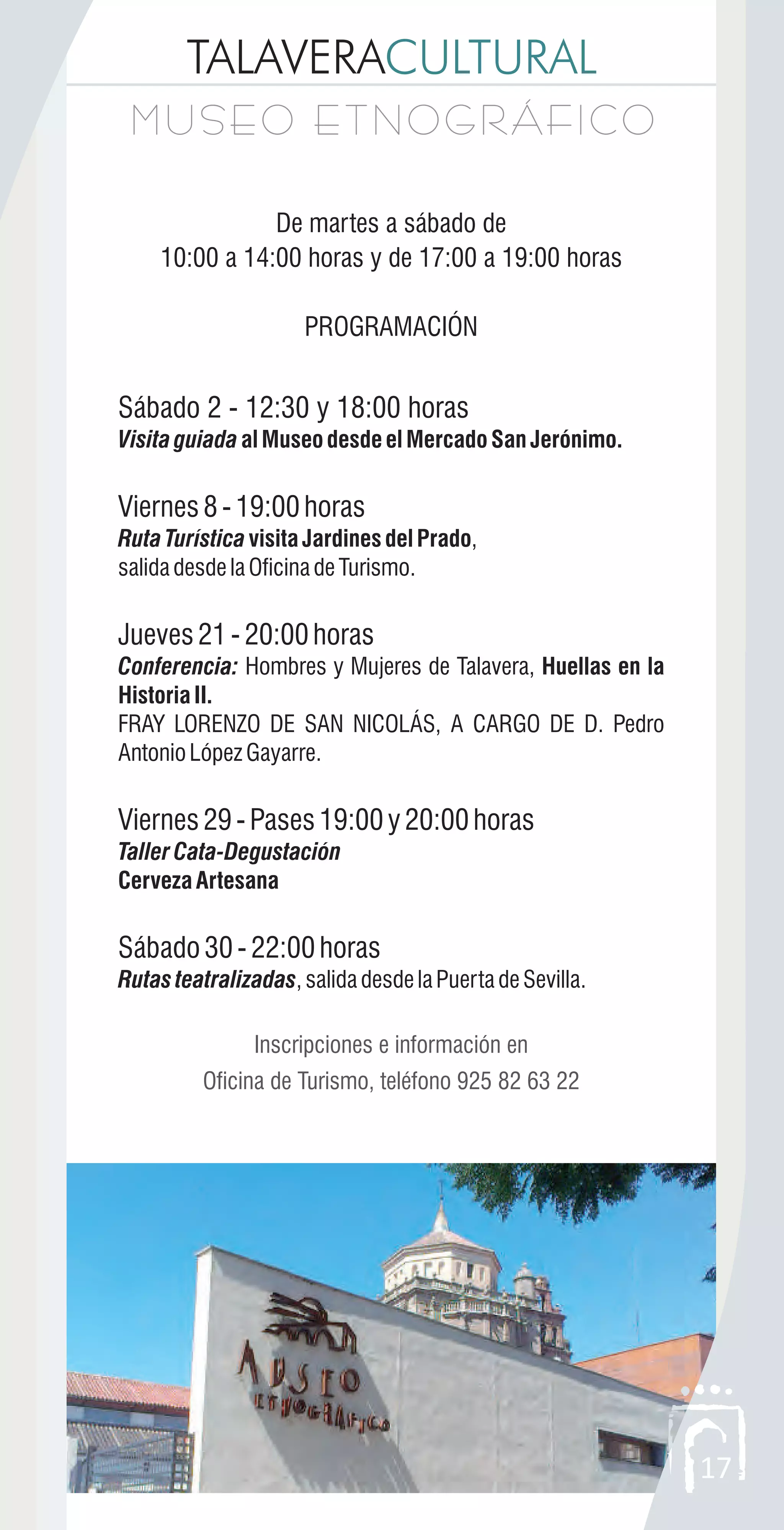 TALAVERACULTURAL
MUSEO ETNOGRÁFICOMUSEO ETNOGRÁFICO
17
De martes a sábado de
10:00 a 14:00 horas y de 17:00 a 19:00 horas
PROGRAMACIÓN
Sábado 2 - 12:30 y 18:00 horas
VisitaguiadaalMuseodesdeelMercadoSanJerónimo.
Viernes8-19:00horas
RutaTurísticavisitaJardinesdelPrado,
salidadesdelaOficinadeTurismo.
Jueves21-20:00horas
Conferencia: Hombres y Mujeres de Talavera, Huellas en la
Historia II.
FRAY LORENZO DE SAN NICOLÁS, A CARGO DE D. Pedro
AntonioLópezGayarre.
Viernes29-Pases19:00y20:00horas
TallerCata-Degustación
CervezaArtesana
Sábado30-22:00horas
Rutas teatralizadas,salidadesdelaPuertadeSevilla.
Inscripciones e información en
Oficina de Turismo, teléfono 925 82 63 22
 