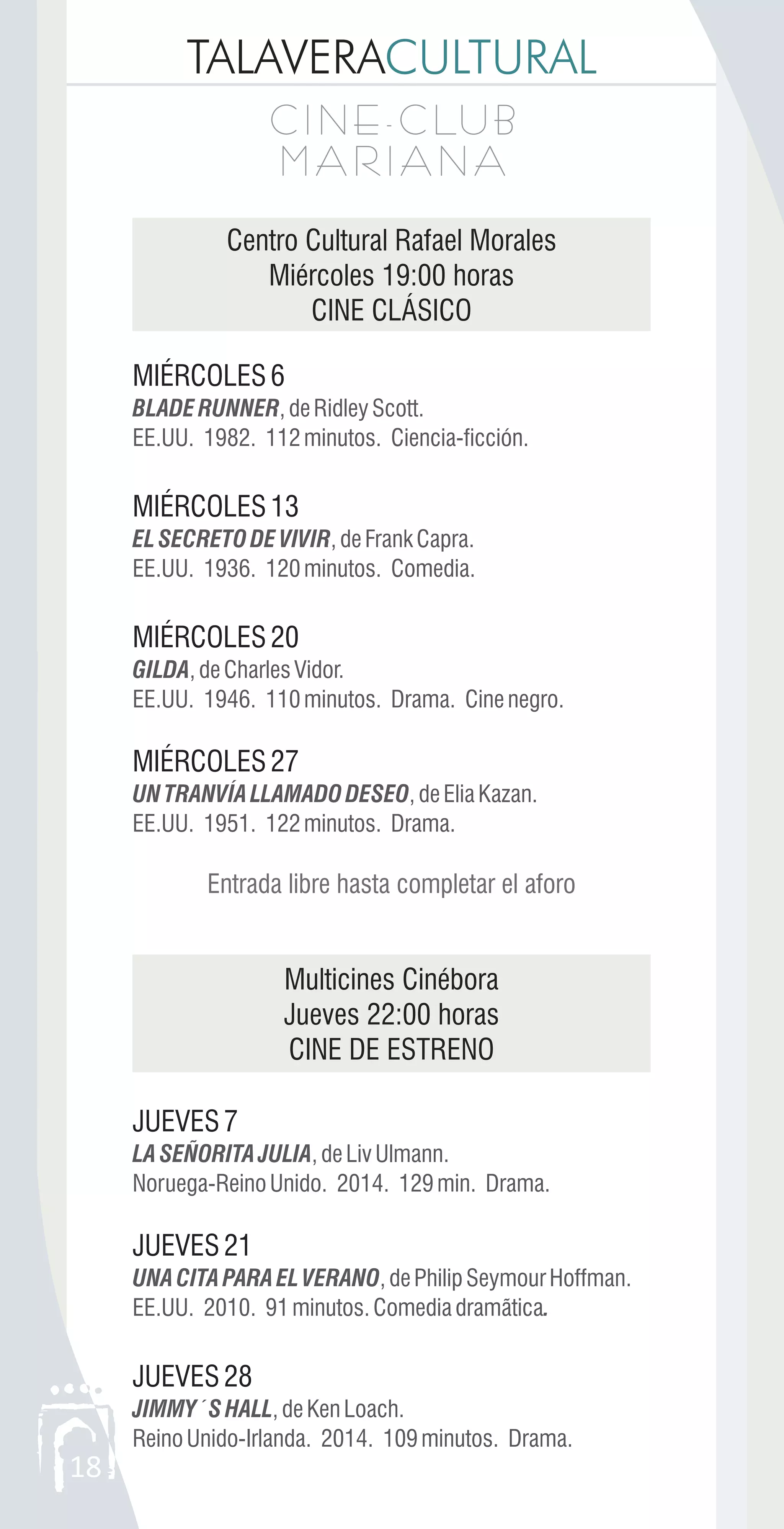 TALAVERACULTURAL
C I N E - C LU B
M A R I A N A
C I N E - C LU B
M A R I A N A
18
Centro Cultural Rafael Morales
Miércoles 19:00 horas
CINE CLÁSICO
MIÉRCOLES6
MIÉRCOLES13
MIÉRCOLES20
MIÉRCOLES27
Multicines Cinébora
Jueves 22:00 horas
CINE DE ESTRENO
JUEVES7
JUEVES21
JUEVES28
BLADERUNNER,deRidleyScott.
EE.UU. 1982. 112minutos. Ciencia-ficción.
ELSECRETODEVIVIR,deFrankCapra.
EE.UU. 1936. 120minutos. Comedia.
GILDA,deCharlesVidor.
EE.UU. 1946. 110minutos. Drama. Cinenegro.
UNTRANVÍALLAMADODESEO,deEliaKazan.
EE.UU. 1951. 122minutos. Drama.
LASEÑORITAJULIA,deLivUlmann.
Noruega-ReinoUnido. 2014. 129min. Drama.
UNACITAPARAELVERANO,dePhilipSeymourHoffman.
EE.UU. 2010. 91minutos.Comediadramãtica.
JIMMY´SHALL,deKenLoach.
ReinoUnido-Irlanda. 2014. 109minutos. Drama.
Entrada libre hasta completar el aforo
 