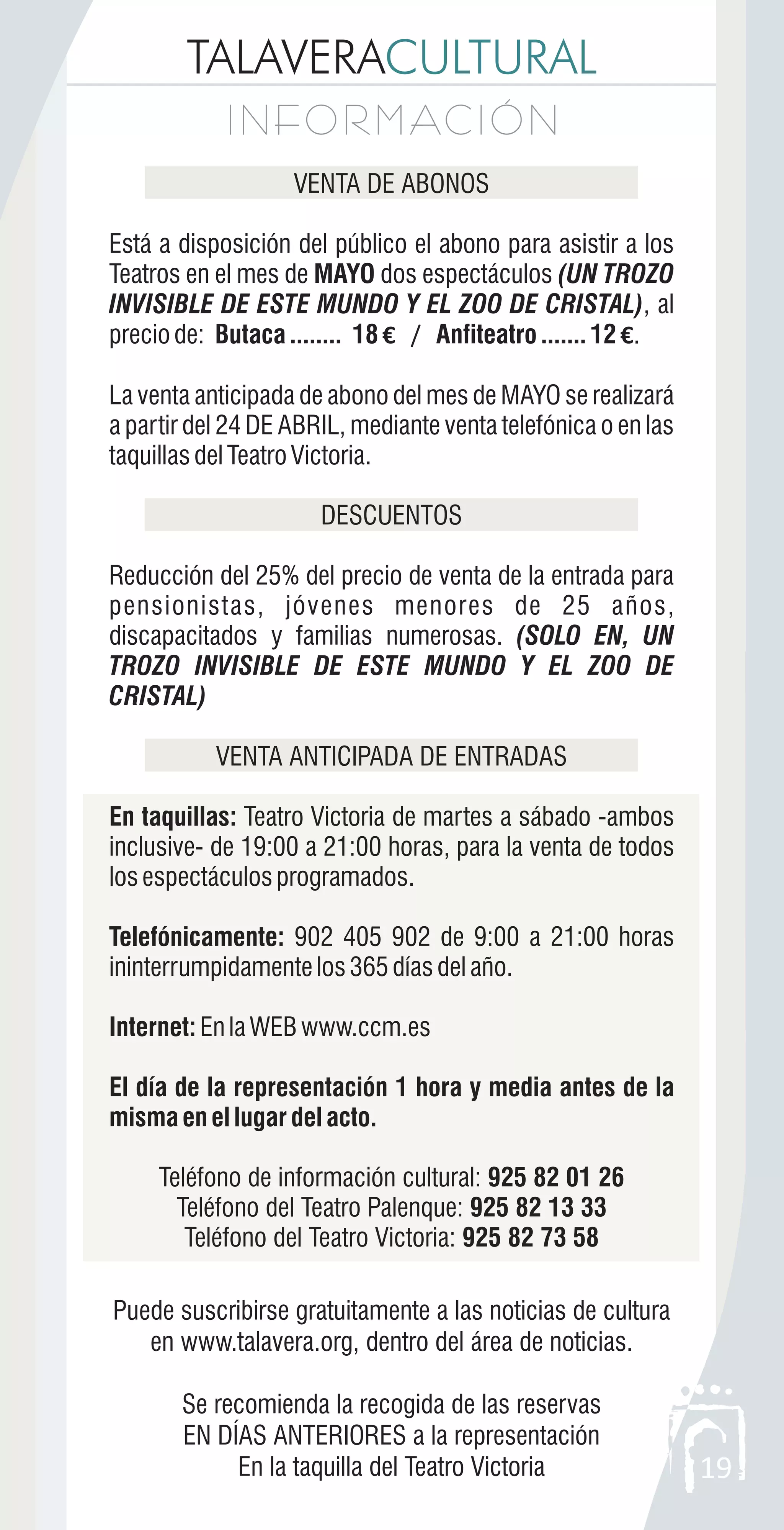 TALAVERACULTURAL
I N F O R M AC I Ó NI N F O R M AC I Ó N
19
VENTA DE ABONOS
Está a disposición del público el abono para asistir a los
Teatros en el mes de MAYO dos espectáculos (UN TROZO
INVISIBLE DE ESTE MUNDO Y EL ZOO DE CRISTAL), al
preciode: Butaca........ 18€ / Anfiteatro.......12 €.
La venta anticipada de abono del mes de MAYO se realizará
a partir del 24 DE ABRIL, mediante venta telefónica o en las
taquillasdelTeatroVictoria.
DESCUENTOS
Reducción del 25% del precio de venta de la entrada para
pensionistas, jóvenes menores de 25 años,
discapacitados y familias numerosas. (SOLO EN, UN
TROZO INVISIBLE DE ESTE MUNDO Y EL ZOO DE
CRISTAL)
VENTA ANTICIPADA DE ENTRADAS
En taquillas: Teatro Victoria de martes a sábado -ambos
inclusive- de 19:00 a 21:00 horas, para la venta de todos
losespectáculosprogramados.
Telefónicamente: 902 405 902 de 9:00 a 21:00 horas
ininterrumpidamentelos365díasdelaño.
Internet:EnlaWEBwww.ccm.es
El día de la representación 1 hora y media antes de la
misma en el lugar del acto.
Teléfono de información cultural: 925 82 01 26
Teléfono del Teatro Palenque: 925 82 13 33
Teléfono del Teatro Victoria: 925 82 73 58
Puede suscribirse gratuitamente a las noticias de cultura
en www.talavera.org, dentro del área de noticias.
Se recomienda la recogida de las reservas
EN DÍAS ANTERIORES a la representación
En la taquilla del Teatro Victoria
 