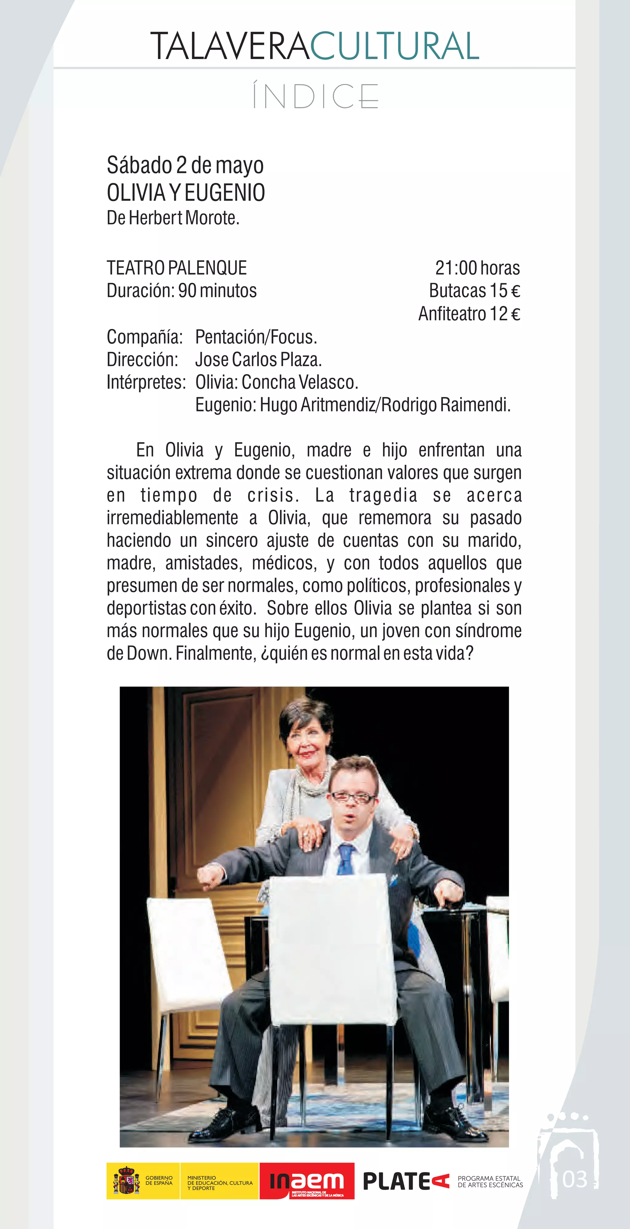 TALAVERACULTURAL
Í N D I C EÍ N D I C E
03
Sábado2demayo
OLIVIAYEUGENIO
DeHerbertMorote.
TEATROPALENQUE 21:00horas
Duración:90minutos Butacas15 €
Anfiteatro12 €
Compañía: Pentación/Focus.
Dirección: JoseCarlosPlaza.
Intérpretes: Olivia:ConchaVelasco.
Eugenio:HugoAritmendiz/RodrigoRaimendi.
En Olivia y Eugenio, madre e hijo enfrentan una
situación extrema donde se cuestionan valores que surgen
en tiempo de crisis. La tragedia se acerca
irremediablemente a Olivia, que rememora su pasado
haciendo un sincero ajuste de cuentas con su marido,
madre, amistades, médicos, y con todos aquellos que
presumen de ser normales, como políticos, profesionales y
deportistas conéxito. Sobre ellos Olivia se plantea si son
más normales que su hijo Eugenio, un joven con síndrome
deDown.Finalmente,¿quiénesnormalenestavida?
 