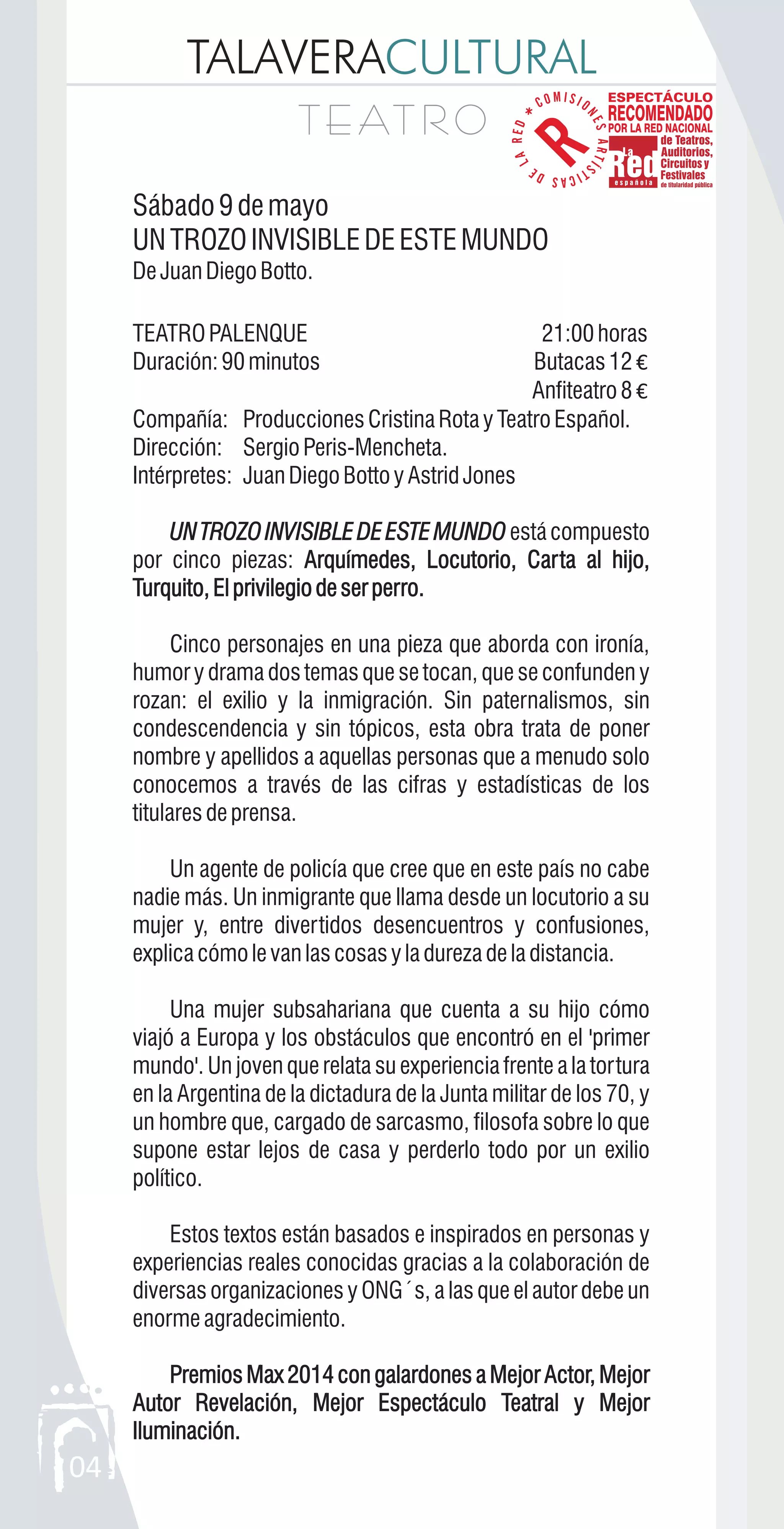 TALAVERACULTURAL
T E AT R OT E AT R O
04
Sábado9demayo
UNTROZOINVISIBLEDEESTEMUNDO
DeJuanDiegoBotto.
TEATROPALENQUE 21:00horas
Duración:90minutos Butacas12 €
Anfiteatro8 €
Compañía: ProduccionesCristinaRotayTeatroEspañol.
Dirección: Sergio Peris-Mencheta.
Intérpretes: JuanDiegoBottoyAstridJones
UNTROZOINVISIBLEDEESTEMUNDO estácompuesto
por cinco piezas: Arquímedes, Locutorio, Carta al hijo,
Turquito,Elprivilegiodeserperro.
Cinco personajes en una pieza que aborda con ironía,
humor y drama dos temas que se tocan, que se confunden y
rozan: el exilio y la inmigración. Sin paternalismos, sin
condescendencia y sin tópicos, esta obra trata de poner
nombre y apellidos a aquellas personas que a menudo solo
conocemos a través de las cifras y estadísticas de los
titularesdeprensa.
Un agente de policía que cree que en este país no cabe
nadie más. Un inmigrante que llama desde un locutorio a su
mujer y, entre divertidos desencuentros y confusiones,
explicacómolevanlascosasyladurezadeladistancia.
Una mujer subsahariana que cuenta a su hijo cómo
viajó a Europa y los obstáculos que encontró en el 'primer
mundo'. Un joven que relata su experiencia frente a la tortura
en la Argentina de la dictadura de la Junta militar de los 70, y
un hombre que, cargado de sarcasmo, filosofa sobre lo que
supone estar lejos de casa y perderlo todo por un exilio
político.
Estos textos están basados e inspirados en personas y
experiencias reales conocidas gracias a la colaboración de
diversas organizaciones y ONG´s, a las que el autor debe un
enormeagradecimiento.
Premios Max 2014 con galardones a Mejor Actor, Mejor
Autor Revelación, Mejor Espectáculo Teatral y Mejor
Iluminación.
UNTROZOINVISIBLEDEESTEMUNDO
Arquímedes, Locutorio, Carta al hijo,
Turquito,Elprivilegiodeserperro.
Premios Max 2014 con galardones a Mejor Actor, Mejor
Autor Revelación, Mejor Espectáculo Teatral y Mejor
Iluminación.
 