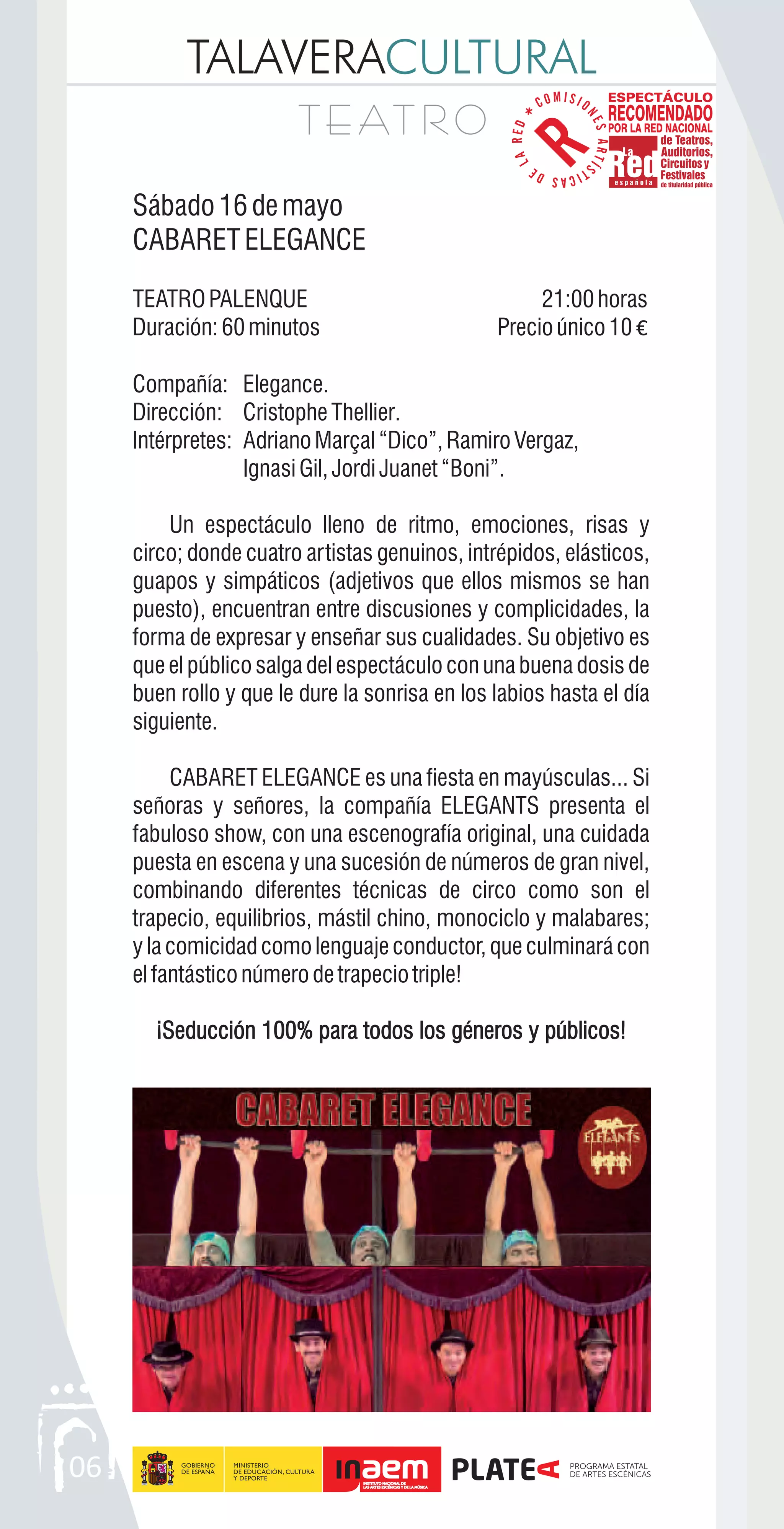 TALAVERACULTURAL
T E AT R OT E AT R O
Sábado16demayo
CABARETELEGANCE
TEATROPALENQUE 21:00horas
Duración:60minutos Precioúnico10 €
Compañía: Elegance.
Dirección: Cristophe Thellier.
Intérpretes: AdrianoMarçal“Dico”,RamiroVergaz,
IgnasiGil,JordiJuanet“Boni”.
Un espectáculo lleno de ritmo, emociones, risas y
circo; donde cuatro artistas genuinos, intrépidos, elásticos,
guapos y simpáticos (adjetivos que ellos mismos se han
puesto), encuentran entre discusiones y complicidades, la
forma de expresar y enseñar sus cualidades. Su objetivo es
que el público salga del espectáculo con una buena dosis de
buen rollo y que le dure la sonrisa en los labios hasta el día
siguiente.
CABARET ELEGANCE es una fiesta en mayúsculas... Si
señoras y señores, la compañía ELEGANTS presenta el
fabuloso show, con una escenografía original, una cuidada
puesta en escena y una sucesión de números de gran nivel,
combinando diferentes técnicas de circo como son el
trapecio, equilibrios, mástil chino, monociclo y malabares;
ylacomicidadcomolenguajeconductor,queculminarácon
elfantásticonúmerodetrapeciotriple!
¡Seducción 100% para todos los géneros y públicos!¡Seducción 100% para todos los géneros y públicos!
06
 
