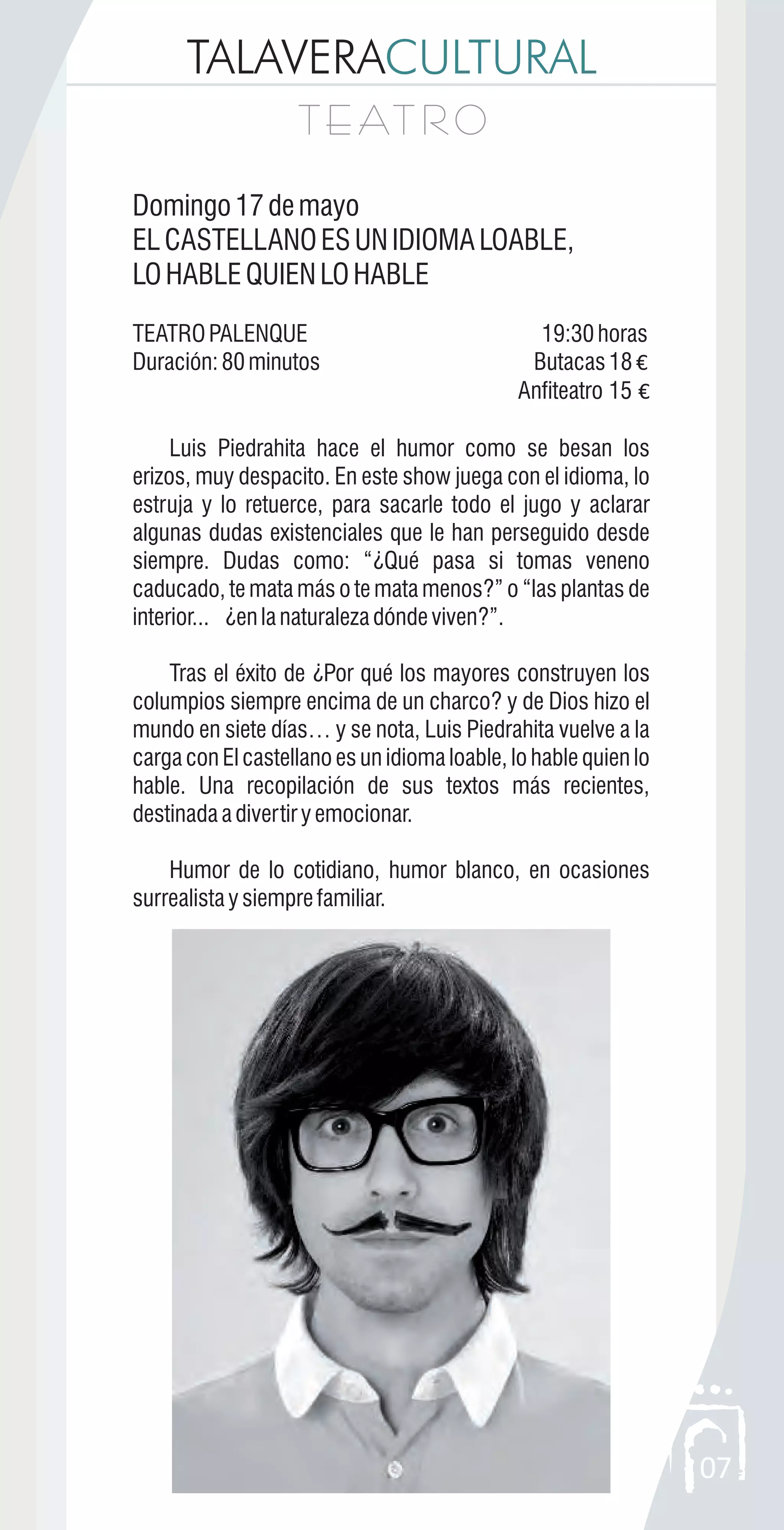 TALAVERACULTURAL
T E AT R OT E AT R O
07
Domingo17demayo
ELCASTELLANOESUNIDIOMALOABLE,
LOHABLEQUIENLOHABLE
TEATROPALENQUE 19:30horas
Duración:80minutos Butacas18 €
Anfiteatro 15 €
Luis Piedrahita hace el humor como se besan los
erizos, muy despacito. En este show juega con el idioma, lo
estruja y lo retuerce, para sacarle todo el jugo y aclarar
algunas dudas existenciales que le han perseguido desde
siempre. Dudas como: “¿Qué pasa si tomas veneno
caducado, te mata más o te mata menos?” o “las plantas de
interior... ¿enlanaturalezadóndeviven?”.
Tras el éxito de ¿Por qué los mayores construyen los
columpios siempre encima de un charco? y de Dios hizo el
mundo en siete días… y se nota, Luis Piedrahita vuelve a la
carga con El castellano es un idioma loable, lo hable quien lo
hable. Una recopilación de sus textos más recientes,
destinadaadivertiryemocionar.
Humor de lo cotidiano, humor blanco, en ocasiones
surrealistaysiemprefamiliar.
 