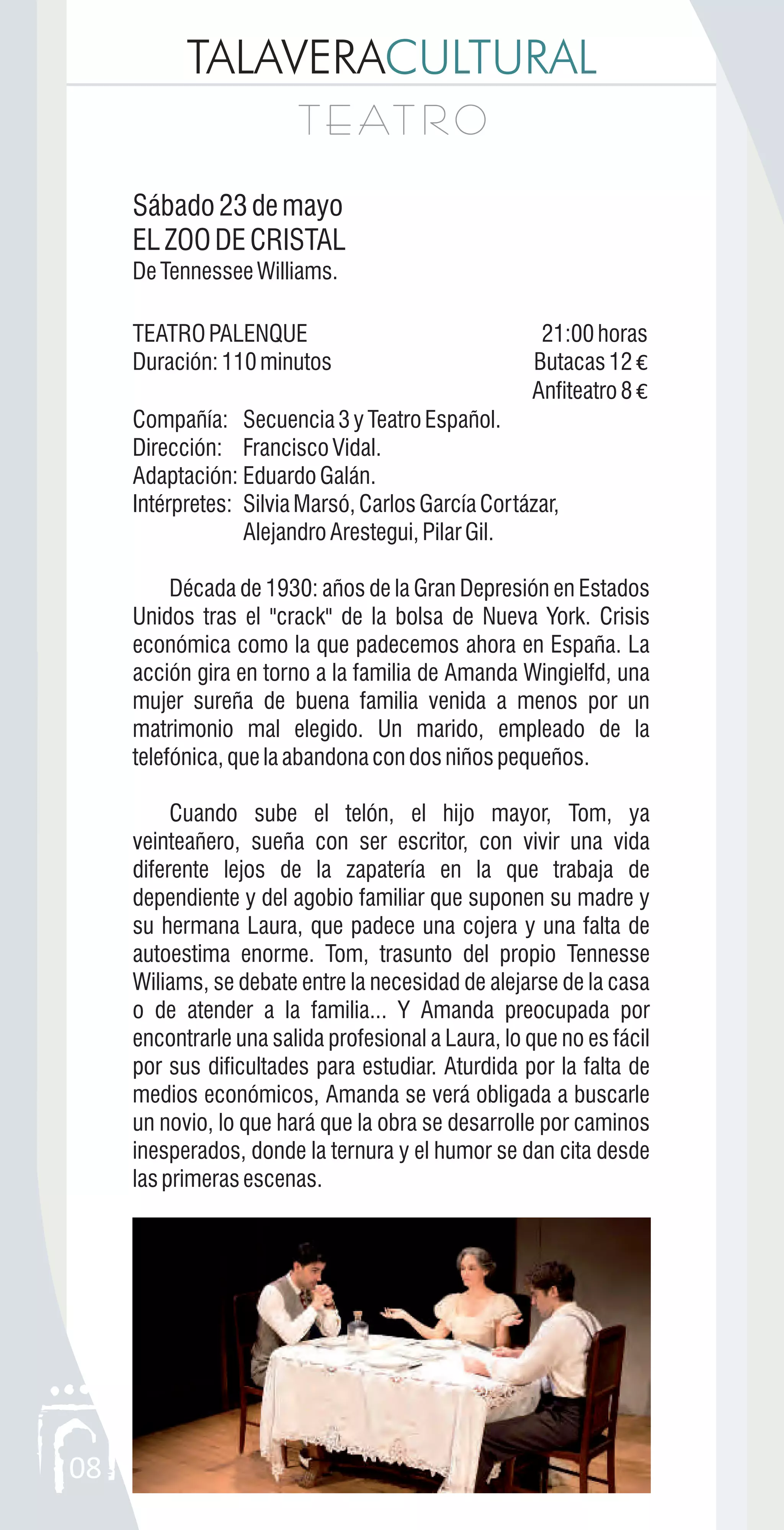 TALAVERACULTURAL
08
T E AT R OT E AT R O
Sábado23demayo
ELZOODECRISTAL
DeTennesseeWilliams.
TEATROPALENQUE 21:00horas
Duración:110minutos Butacas12 €
Anfiteatro8 €
Compañía: Secuencia3yTeatroEspañol.
Dirección: Francisco Vidal.
Adaptación: EduardoGalán.
Intérpretes: SilviaMarsó,CarlosGarcíaCortázar,
AlejandroArestegui,PilarGil.
Década de 1930: años de la Gran Depresión en Estados
Unidos tras el "crack" de la bolsa de Nueva York. Crisis
económica como la que padecemos ahora en España. La
acción gira en torno a la familia de Amanda Wingielfd, una
mujer sureña de buena familia venida a menos por un
matrimonio mal elegido. Un marido, empleado de la
telefónica,quelaabandonacondosniñospequeños.
Cuando sube el telón, el hijo mayor, Tom, ya
veinteañero, sueña con ser escritor, con vivir una vida
diferente lejos de la zapatería en la que trabaja de
dependiente y del agobio familiar que suponen su madre y
su hermana Laura, que padece una cojera y una falta de
autoestima enorme. Tom, trasunto del propio Tennesse
Wiliams, se debate entre la necesidad de alejarse de la casa
o de atender a la familia... Y Amanda preocupada por
encontrarle una salida profesional a Laura, lo que no es fácil
por sus dificultades para estudiar. Aturdida por la falta de
medios económicos, Amanda se verá obligada a buscarle
un novio, lo que hará que la obra se desarrolle por caminos
inesperados, donde la ternura y el humor se dan cita desde
lasprimerasescenas.
 