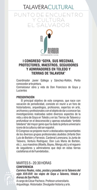 TALAVERACULTURAL
10
P U N T O D E E N C U E N T R O
Y C U LT U RA
E L S A LVA D O R
P U N T O D E E N C U E N T R O
Y C U LT U RA
E L S A LVA D O R
ALVADORALVADOR
I CONGRESO "GOYA, SUS MECENAS,
PROTECTORES, MAESTROS, SEGUIDORES
Y ADMIRADORES EN TOLEDO Y
TIERRAS DE TALAVERA”
Coordinador Javier Gállego y Sánchez-Rollón, Perito
conocedorartepintura.
Connaisseur obra y vida de Don Francisco de Goya y
Lucientes
PRESENTACIÓN
El principal objetivo de este congreso, que nace con
vocación de periodicidad, consiste en reunir a un foro de
historiadores, arqueólogos, profesores, expertos en arte,
archiverosyprofesionalesconelobjetodedaraconocerlas
investigaciones realizadas sobre diversos aspectos de la
vida y obra de Goya en Toledo y en las Tierras de Talavera y
profundizar en el desconocido y apenas estudiado "ámbito
toledano" del mayor genio que ha dado la pintura universal e
iconodelaculturaydelserespañol.
El Congreso se propone reunir a destacados representantes
de los diversos grupos profesionales aludidos (Infante Don
Luis de Borbón y Farnesio, Cardenal Lorenzana, la Junta de
Talavera, Ventura Rodríguez, Don Luis María de Borbón,
etc.) , sus maestros (Maella, Bayeu, Mengs,etc) y el reguero
de seguidores y admiradores que dejó en estas tierras
castellanaseldeFuendetodos.
MARTES5-20:30HORAS
CONFERENCIA
Caminos Reales, rutas, postas y posadas en la Talavera del
siglo XVII-XVII: los viajes de Goya a Talavera, Velada y
ArenasdeSanPedro.
AcargodeCésarPacheco.Profesoruniversitario.
Arqueólogo.Historiador.Divulgadorhistoriayarte.
Caminos Reales, rutas, postas y posadas en la Talavera del
siglo XVII XVII: los viajes de Goya a Talavera, Velada y
ArenasdeSanPedro.
-
 
