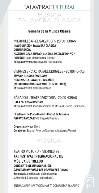 TALAVERACULTURAL
13
Semana de la Música Clásica
MIÉRCOLES6-ELSALVADOR-20:30HORAS
INAUGURACIÓNTALAVERACLÁSICA
CONFERENCIA
HISTORIADELAMÚSICACLÁSICAENTALAVERAHOY
PONENTE:JoséMaríaGómezGómez
Músicaenvivo:CoralSalvadorRuizdeLuna
VIERNES8-C.C.RAFAELMORALES-20:00HORAS
MÚSICACLÁSICAENELCINE
HOMENAJEAGAYARRE-125AÑOS
(ALFREDOKRAUS-SALVADORRUIZDELUNA)
Músicaenvivo:EnclaveMaestoso
SÁBADO9-TEATROVICTORIA-20:00HORAS
GALA TALAVERACLÁSICA
Músicaenvivo:EscuelaMunicipaldeMúsicaEusebioRubalcaba
ICertamendePianoMozart-CiudaddeTalavera
PREMIOSMOZART -EntregadePremios
Organiza: AlwaysElwis
Colaboran: Excmo.Ayto.deTalaverayAcademiaMozart
TEATRO VICTORIA - VIERNES 29
XXI FESTIVAL INTERNACIONAL DE
MÚSICA DE TOLEDO
CONCIERTO DE INAUGURACIÓN
CAMERATAORPHICA-LESORPHEISTES(Viena)
Solistas: MarioHossen,violín(Austria)
yAntoniodiCristofano,piano(Italia).
ENTRADAPORINVITACIÓNHASTACOMPLETARELAFORO
PONENTE:
Músicaenvivo:
Músicaenvivo:
Músicaenvivo:
M Ú S I C A
TA L AV E RA C L Á S I C A
M Ú S I C A
TA L AV E RA C L Á S I C A
M Ú S I C AM Ú S I C A
 
