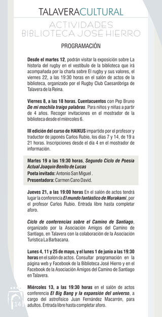TALAVERACULTURAL
14
ACTIVIDADES
BIBLIOTECA JOSÉ HIERRO
ACTIVIDADES
BIBLIOTECA JOSÉ HIERRO
PROGRAMACIÓN
Desde el martes 12, podrán visitar la exposición sobre La
historia del rugby en el vestíbulo de la biblioteca que irá
acompañada por la charla sobre El rugby y sus valores, el
viernes 22, a las 19:30 horas en el salón de actos de la
biblioteca, organizado por el Rugby Club Caesaróbriga de
TalaveradelaReina.
Viernes 8, a las 18 horas. Cuentacuentos con Pep Bruno
De mi mochila traigo palabras. Para niños y niñas a partir
de 4 años. Recoger invitaciones en el mostrador de la
bibliotecadesdeelmiércoles6.
III edición del curso de HAIKUS impartido por el profesor y
traductor de japonés Carlos Rubio, los días 7 y 14, de 19 a
21 horas. Inscripciones desde el día 4 en el mostrador de
información.
Martes 19 a las 19:30 horas, Segundo Ciclo de Poesía
Actual Joaquín Benito de Lucas
Poeta invitado:AntonioSanMiguel.
Presentadora:CarmenCanoDavid.
Jueves 21, a las 19:00 horas En el salón de actos tendrá
lugar la conferencia El mundo fantástico de Murakami, por
el profesor Carlos Rubio. Entrada libre hasta completar
aforo.
Ciclo de conferencias sobre el Camino de Santiago,
organizado por la Asociación Amigos del Camino de
Santiago, en Talavera con la colaboración de la Asociación
TurísticaLaBarbacana.
Lunes 4, 11 y 25 de mayo, y el lunes 1 de junio a las 19:30
horasenelsalóndeactos. Consultar programación en la
página web y Facebook de la Biblioteca José Hierro y en el
Facebook de la Asociación Amigos del Camino de Santiago
enTalavera.
Miércoles 13, a las 19:30 horas en el salón de actos
conferencia El Big Bang y la expansión del universo, a
cargo del astrofísico Juan Fernández Macarrón, para
adultos.Entradalibrehastacompletaraforo.
 