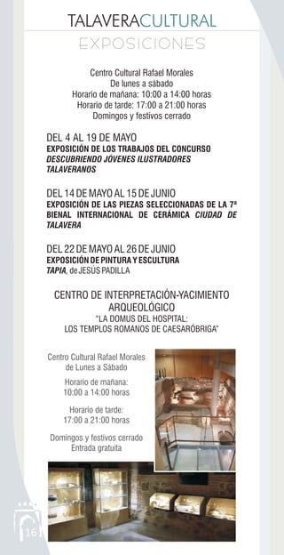 TALAVERACULTURAL
EXPOSICIONESEXPOSICIONES
16
Centro Cultural Rafael Morales
De lunes a sábado
Horario de mañana: 10:00 a 14:00 horas
Horario de tarde: 17:00 a 21:00 horas
Domingos y festivos cerrado
DEL 4 AL 19 DE MAYO
EXPOSICIÓN DE LOS TRABAJOS DEL CONCURSO
DESCUBRIENDO JÓVENES ILUSTRADORES
TALAVERANOS
DEL14DEMAYOAL15DEJUNIO
EXPOSICIÓN DE LAS PIEZAS SELECCIONADAS DE LA 7ª
BIENAL INTERNACIONAL DE CERÁMICA CIUDAD DE
TALAVERA
DEL22DEMAYOAL26DEJUNIO
EXPOSICIÓNDEPINTURAYESCULTURA
TAPIA,deJESÚSPADILLA
CENTRO DE INTERPRETACIÓN-YACIMIENTO
ARQUEOLÓGICO
“LA DOMUS DEL HOSPITAL:
LOS TEMPLOS ROMANOS DE CAESARÓBRIGA”
Centro Cultural Rafael Morales
de Lunes a Sábado
Horario de mañana:
10:00 a 14:00 horas
Horario de tarde:
17:00 a 21:00 horas
Domingos y festivos cerrado
Entrada gratuita
 