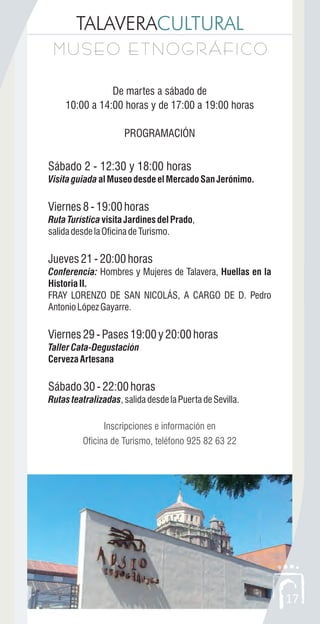 TALAVERACULTURAL
MUSEO ETNOGRÁFICOMUSEO ETNOGRÁFICO
17
De martes a sábado de
10:00 a 14:00 horas y de 17:00 a 19:00 horas
PROGRAMACIÓN
Sábado 2 - 12:30 y 18:00 horas
VisitaguiadaalMuseodesdeelMercadoSanJerónimo.
Viernes8-19:00horas
RutaTurísticavisitaJardinesdelPrado,
salidadesdelaOficinadeTurismo.
Jueves21-20:00horas
Conferencia: Hombres y Mujeres de Talavera, Huellas en la
Historia II.
FRAY LORENZO DE SAN NICOLÁS, A CARGO DE D. Pedro
AntonioLópezGayarre.
Viernes29-Pases19:00y20:00horas
TallerCata-Degustación
CervezaArtesana
Sábado30-22:00horas
Rutas teatralizadas,salidadesdelaPuertadeSevilla.
Inscripciones e información en
Oficina de Turismo, teléfono 925 82 63 22
 