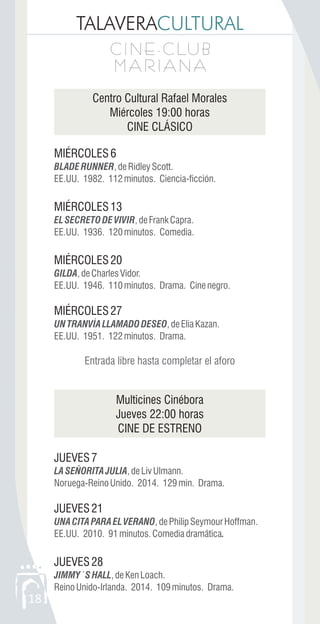 TALAVERACULTURAL
C I N E - C LU B
M A R I A N A
C I N E - C LU B
M A R I A N A
18
Centro Cultural Rafael Morales
Miércoles 19:00 horas
CINE CLÁSICO
MIÉRCOLES6
MIÉRCOLES13
MIÉRCOLES20
MIÉRCOLES27
Multicines Cinébora
Jueves 22:00 horas
CINE DE ESTRENO
JUEVES7
JUEVES21
JUEVES28
BLADERUNNER,deRidleyScott.
EE.UU. 1982. 112minutos. Ciencia-ficción.
ELSECRETODEVIVIR,deFrankCapra.
EE.UU. 1936. 120minutos. Comedia.
GILDA,deCharlesVidor.
EE.UU. 1946. 110minutos. Drama. Cinenegro.
UNTRANVÍALLAMADODESEO,deEliaKazan.
EE.UU. 1951. 122minutos. Drama.
LASEÑORITAJULIA,deLivUlmann.
Noruega-ReinoUnido. 2014. 129min. Drama.
UNACITAPARAELVERANO,dePhilipSeymourHoffman.
EE.UU. 2010. 91minutos.Comediadramãtica.
JIMMY´SHALL,deKenLoach.
ReinoUnido-Irlanda. 2014. 109minutos. Drama.
Entrada libre hasta completar el aforo
 