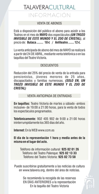 TALAVERACULTURAL
I N F O R M AC I Ó NI N F O R M AC I Ó N
19
VENTA DE ABONOS
Está a disposición del público el abono para asistir a los
Teatros en el mes de MAYO dos espectáculos (UN TROZO
INVISIBLE DE ESTE MUNDO Y EL ZOO DE CRISTAL), al
preciode: Butaca........ 18€ / Anfiteatro.......12 €.
La venta anticipada de abono del mes de MAYO se realizará
a partir del 24 DE ABRIL, mediante venta telefónica o en las
taquillasdelTeatroVictoria.
DESCUENTOS
Reducción del 25% del precio de venta de la entrada para
pensionistas, jóvenes menores de 25 años,
discapacitados y familias numerosas. (SOLO EN, UN
TROZO INVISIBLE DE ESTE MUNDO Y EL ZOO DE
CRISTAL)
VENTA ANTICIPADA DE ENTRADAS
En taquillas: Teatro Victoria de martes a sábado -ambos
inclusive- de 19:00 a 21:00 horas, para la venta de todos
losespectáculosprogramados.
Telefónicamente: 902 405 902 de 9:00 a 21:00 horas
ininterrumpidamentelos365díasdelaño.
Internet:EnlaWEBwww.ccm.es
El día de la representación 1 hora y media antes de la
misma en el lugar del acto.
Teléfono de información cultural: 925 82 01 26
Teléfono del Teatro Palenque: 925 82 13 33
Teléfono del Teatro Victoria: 925 82 73 58
Puede suscribirse gratuitamente a las noticias de cultura
en www.talavera.org, dentro del área de noticias.
Se recomienda la recogida de las reservas
EN DÍAS ANTERIORES a la representación
En la taquilla del Teatro Victoria
 