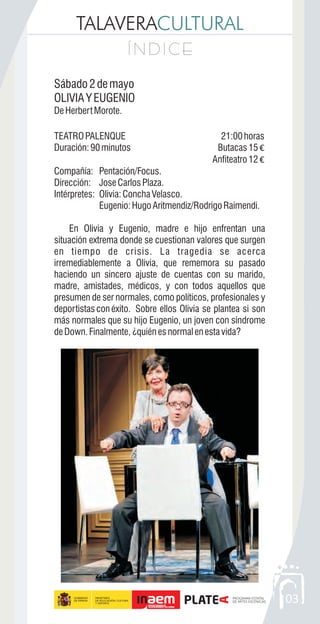 TALAVERACULTURAL
Í N D I C EÍ N D I C E
03
Sábado2demayo
OLIVIAYEUGENIO
DeHerbertMorote.
TEATROPALENQUE 21:00horas
Duración:90minutos Butacas15 €
Anfiteatro12 €
Compañía: Pentación/Focus.
Dirección: JoseCarlosPlaza.
Intérpretes: Olivia:ConchaVelasco.
Eugenio:HugoAritmendiz/RodrigoRaimendi.
En Olivia y Eugenio, madre e hijo enfrentan una
situación extrema donde se cuestionan valores que surgen
en tiempo de crisis. La tragedia se acerca
irremediablemente a Olivia, que rememora su pasado
haciendo un sincero ajuste de cuentas con su marido,
madre, amistades, médicos, y con todos aquellos que
presumen de ser normales, como políticos, profesionales y
deportistas conéxito. Sobre ellos Olivia se plantea si son
más normales que su hijo Eugenio, un joven con síndrome
deDown.Finalmente,¿quiénesnormalenestavida?
 