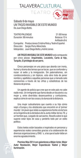 TALAVERACULTURAL
T E AT R OT E AT R O
04
Sábado9demayo
UNTROZOINVISIBLEDEESTEMUNDO
DeJuanDiegoBotto.
TEATROPALENQUE 21:00horas
Duración:90minutos Butacas12 €
Anfiteatro8 €
Compañía: ProduccionesCristinaRotayTeatroEspañol.
Dirección: Sergio Peris-Mencheta.
Intérpretes: JuanDiegoBottoyAstridJones
UNTROZOINVISIBLEDEESTEMUNDO estácompuesto
por cinco piezas: Arquímedes, Locutorio, Carta al hijo,
Turquito,Elprivilegiodeserperro.
Cinco personajes en una pieza que aborda con ironía,
humor y drama dos temas que se tocan, que se confunden y
rozan: el exilio y la inmigración. Sin paternalismos, sin
condescendencia y sin tópicos, esta obra trata de poner
nombre y apellidos a aquellas personas que a menudo solo
conocemos a través de las cifras y estadísticas de los
titularesdeprensa.
Un agente de policía que cree que en este país no cabe
nadie más. Un inmigrante que llama desde un locutorio a su
mujer y, entre divertidos desencuentros y confusiones,
explicacómolevanlascosasyladurezadeladistancia.
Una mujer subsahariana que cuenta a su hijo cómo
viajó a Europa y los obstáculos que encontró en el 'primer
mundo'. Un joven que relata su experiencia frente a la tortura
en la Argentina de la dictadura de la Junta militar de los 70, y
un hombre que, cargado de sarcasmo, filosofa sobre lo que
supone estar lejos de casa y perderlo todo por un exilio
político.
Estos textos están basados e inspirados en personas y
experiencias reales conocidas gracias a la colaboración de
diversas organizaciones y ONG´s, a las que el autor debe un
enormeagradecimiento.
Premios Max 2014 con galardones a Mejor Actor, Mejor
Autor Revelación, Mejor Espectáculo Teatral y Mejor
Iluminación.
UNTROZOINVISIBLEDEESTEMUNDO
Arquímedes, Locutorio, Carta al hijo,
Turquito,Elprivilegiodeserperro.
Premios Max 2014 con galardones a Mejor Actor, Mejor
Autor Revelación, Mejor Espectáculo Teatral y Mejor
Iluminación.
 