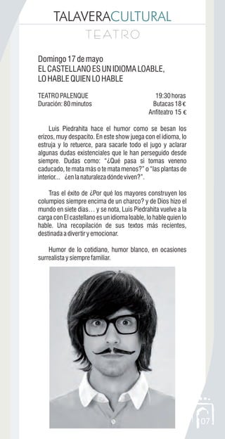 TALAVERACULTURAL
T E AT R OT E AT R O
07
Domingo17demayo
ELCASTELLANOESUNIDIOMALOABLE,
LOHABLEQUIENLOHABLE
TEATROPALENQUE 19:30horas
Duración:80minutos Butacas18 €
Anfiteatro 15 €
Luis Piedrahita hace el humor como se besan los
erizos, muy despacito. En este show juega con el idioma, lo
estruja y lo retuerce, para sacarle todo el jugo y aclarar
algunas dudas existenciales que le han perseguido desde
siempre. Dudas como: “¿Qué pasa si tomas veneno
caducado, te mata más o te mata menos?” o “las plantas de
interior... ¿enlanaturalezadóndeviven?”.
Tras el éxito de ¿Por qué los mayores construyen los
columpios siempre encima de un charco? y de Dios hizo el
mundo en siete días… y se nota, Luis Piedrahita vuelve a la
carga con El castellano es un idioma loable, lo hable quien lo
hable. Una recopilación de sus textos más recientes,
destinadaadivertiryemocionar.
Humor de lo cotidiano, humor blanco, en ocasiones
surrealistaysiemprefamiliar.
 