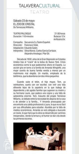 TALAVERACULTURAL
08
T E AT R OT E AT R O
Sábado23demayo
ELZOODECRISTAL
DeTennesseeWilliams.
TEATROPALENQUE 21:00horas
Duración:110minutos Butacas12 €
Anfiteatro8 €
Compañía: Secuencia3yTeatroEspañol.
Dirección: Francisco Vidal.
Adaptación: EduardoGalán.
Intérpretes: SilviaMarsó,CarlosGarcíaCortázar,
AlejandroArestegui,PilarGil.
Década de 1930: años de la Gran Depresión en Estados
Unidos tras el "crack" de la bolsa de Nueva York. Crisis
económica como la que padecemos ahora en España. La
acción gira en torno a la familia de Amanda Wingielfd, una
mujer sureña de buena familia venida a menos por un
matrimonio mal elegido. Un marido, empleado de la
telefónica,quelaabandonacondosniñospequeños.
Cuando sube el telón, el hijo mayor, Tom, ya
veinteañero, sueña con ser escritor, con vivir una vida
diferente lejos de la zapatería en la que trabaja de
dependiente y del agobio familiar que suponen su madre y
su hermana Laura, que padece una cojera y una falta de
autoestima enorme. Tom, trasunto del propio Tennesse
Wiliams, se debate entre la necesidad de alejarse de la casa
o de atender a la familia... Y Amanda preocupada por
encontrarle una salida profesional a Laura, lo que no es fácil
por sus dificultades para estudiar. Aturdida por la falta de
medios económicos, Amanda se verá obligada a buscarle
un novio, lo que hará que la obra se desarrolle por caminos
inesperados, donde la ternura y el humor se dan cita desde
lasprimerasescenas.
 