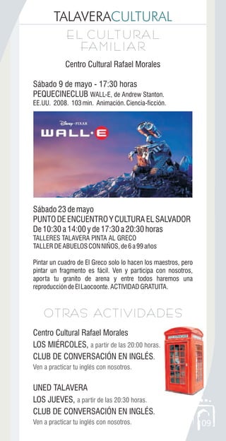 09
TALAVERACULTURAL
E L C U LT U RA L
FA M I L I A R
E L C U LT U RA L
FA M I L I A R
Centro Cultural Rafael Morales
Sábado 9 de mayo - 17:30 horas
PEQUECINECLUB WALL-E, de Andrew Stanton.
EE.UU. 2008. 103min. Animación.Ciencia-ficción.
Sábado23demayo
PUNTODEENCUENTROYCULTURAELSALVADOR
De10:30a14:00yde17:30a20:30horas
TALLERES TALAVERA PINTA AL GRECO
TALLERDEABUELOSCONNIÑOS,de6a99años
Pintar un cuadro de El Greco solo lo hacen los maestros, pero
pintar un fragmento es fácil. Ven y participa con nosotros,
aporta tu granito de arena y entre todos haremos una
reproduccióndeElLaocoonte.ACTIVIDADGRATUITA.
OTRAS ACTIVIDADESOTRAS ACTIVIDADES
Centro Cultural Rafael Morales
LOS MIÉRCOLES,
CLUB DE CONVERSACIÓN EN INGLÉS.
UNED TALAVERA
LOS JUEVES,
CLUB DE CONVERSACIÓN EN INGLÉS.
a partir de las 20:00 horas.
Ven a practicar tu inglés con nosotros.
a partir de las 20:30 horas.
Ven a practicar tu inglés con nosotros.
 