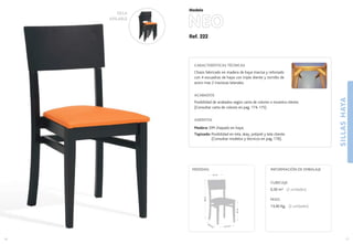Ref. 222
NEO
SILLASHAYA
17
Modelo
16
41,5 cm.
40,5 cm.
47cm.
88cm.
43 cm.
MEDIDAS:
CARACTERÍSTICAS TÉCNICAS
Chasis fabricado en madera de haya maciza y reforzado
con 4 escuadras de haya con triple diente y tornillo de
acero mas 2 traviesas laterales.
ACABADOS
Posibilidad de acabados según carta de colores o muestra cliente.
(Consultar carta de colores en pag. 174-175)
ASIENTOS
Madera: DM chapado en haya.
Tapizado: Posibilidad en tela, skay, polipiel y tela cliente.
(Consultar modelos y técnicos en pag. 176).
CUBICAJE:
0,30 m3 (2 unidades)
PESO:
13,40 Kg. (2 unidades)
INFORMACIÓN DE EMBALAJE
SILLA
APILABLE
 