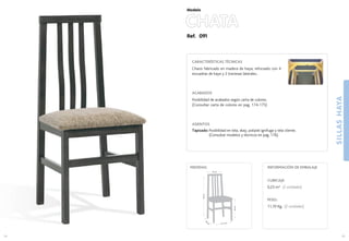25
41,2 cm.
39
cm
.
46cm.
95cm.
34 cm.
MEDIDAS:
24
CUBICAJE:
0,23 m3 (2 unidades)
PESO:
11,70 Kg. (2 unidades)
INFORMACIÓN DE EMBALAJE
Ref. 091
CARACTERÍSTICAS TÉCNICAS
Chasis fabricado en madera de haya, reforzado con 4
escuadras de haya y 2 traviesas laterales..
ACABADOS
Posibilidad de acabados según carta de colores.
(Consultar carta de colores en pag. 174-175)
ASIENTOS
Tapizado: Posibilidad en tela, skay, polipiel ignifuga y tela cliente.
(Consultar modelos y técnicos en pag. 176).
CHATA
Modelo
SILLASHAYA
 
