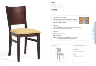 Ref. 240
ALBA
SILLASHAYA
31
Modelo
41 cm.42 cm.
47,5cm.
88cm.
39,5 cm.
MEDIDAS:
30
CARACTERÍSTICAS TÉCNICAS
Chasis fabricado en madera de haya maciza y reforzado
con 4 escuadras de haya con triple diente y tornillo de
acero mas 2 traviesas laterales.
ACABADOS
Posibilidad de acabados según carta de colores o muestra cliente.
(Consultar carta de colores en pag. 174-175)
ASIENTOS
Madera: DM chapado en haya.
Anea: Anea natural.
Tapizado: Posibilidad en tela, skay, polipiel y tela cliente.
(Consultar modelos y técnicos en pag. 176).
CUBICAJE:
0,30 m3 (2 unidades)
PESO:
11,00 Kg. (2 unidades)
INFORMACIÓN DE EMBALAJE
 