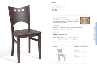 Ref. 238
LALAS
SILLASHAYA
35
Modelo
41 cm.
42
cm
.
47cm.
88cm.
40 cm.
MEDIDAS:
34
CARACTERÍSTICAS TÉCNICAS
Chasis fabricado en madera de haya maciza y reforzado
con 4 escuadras de haya con triple diente y tornillo de
acero mas 2 traviesas laterales.
ACABADOS
Posibilidad de acabados según carta de colores o muestra cliente.
(Consultar carta de colores en pag. 174-175)
ASIENTOS
Madera: DM chapado en haya.
Anea: Anea natural.
Tapizado: Posibilidad en tela, skay, polipiel y tela cliente.
(Consultar modelos y técnicos en pag. 176).
CUBICAJE:
0,30 m3 (2 unidades)
PESO:
11,00 Kg. (2 unidades)
INFORMACIÓN DE EMBALAJE
 