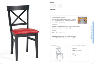 Ref. 150
CRUZ
SILLASHAYA
37
Modelo
40,6 cm.
44
cm
.
47cm.
91cm.
45,5 cm.
MEDIDAS:
36
CARACTERÍSTICAS TÉCNICAS
Chasis fabricado en madera de haya maciza y reforzado
con 4 escuadras de haya con triple diente y tornillo de
acero mas 2 traviesas laterales.
ACABADOS
Posibilidad de acabados según carta de colores o muestra cliente.
(Consultar carta de colores en pag. 174-175)
ASIENTOS
Madera: DM chapado en haya..
Anea: Anea natural.
Tapizado: Posibilidad en tela, skay, polipiel y tela cliente.
(Consultar modelos y técnicos en pag. 176).
CUBICAJE:
0,30 m3 (2 unidades)
PESO:
11,00 Kg. (2 unidades)
INFORMACIÓN DE EMBALAJE
 