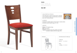 Ref. 239
ELISA
SILLASHAYA
39
Modelo
41 cm.42 cm.
46cm.
88cm.
40,5 cm.
MEDIDAS:
38
CARACTERÍSTICAS TÉCNICAS
Chasis fabricado en madera de haya maciza y reforzado
con 4 escuadras de haya con triple diente y tornillo de
acero mas 2 traviesas laterales.
ACABADOS
Posibilidad de acabados según carta de colores o muestra cliente.
(Consultar carta de colores en pag. 174-175)
ASIENTOS
Madera: DM chapado en haya.
Anea: Anea natural.
Tapizado: Posibilidad en tela, skay, polipiel y tela cliente.
(Consultar modelos y técnicos en pag. 176).
CUBICAJE:
0,30 m3 (2 unidades)
PESO:
11,00 Kg. (2 unidades)
INFORMACIÓN DE EMBALAJE
 